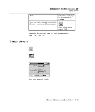 Colocación de elementos en 2D
                                                                           Poner círculo


                 Para                                       Seleccione en la caja
                                                            de herramientas
                                                            Elipses
                 Poner una elipse, ubicando con precisión
                 el centro y un extremo del eje primario.

                                                            Poner elipse (vease
                                                            página 3-42)


                Entrada de teclado:        DIALOG TOOLBOX ELLIPSES
                [OFF | ON | TOGGLE]



Poner círculo




                Sirve para poner un círculo.




                                         Manual del usuario de MicroStation         3–39
 