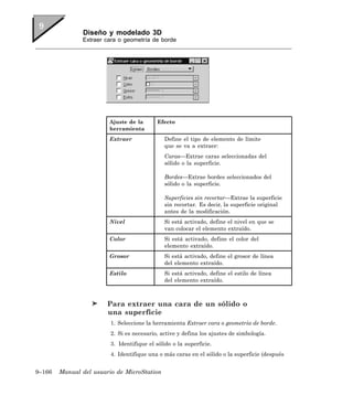 Diseño y modelado 3D
               Extraer cara o geometría de borde




                        Ajuste de la        Efecto
                        herramienta
                        Extraer               Define el tipo de elemento de límite
                                              que se va a extraer:
                                              Caras—Extrae caras seleccionadas del
                                              sólido o la superficie.

                                              Bordes—Extrae bordes seleccionados del
                                              sólido o la superficie.

                                              Superficies sin recortar—Extrae la superficie
                                              sin recortar. Es decir, la superficie original
                                              antes de la modificación.
                        Nivel                 Si está activado, define el nivel en que se
                                              van colocar el elemento extraído.
                        Color                 Si está activado, define el color del
                                              elemento extraído.
                        Grosor                Si está activado, define el grosor de línea
                                              del elemento extraído.
                        Estilo                Si está activado, define el estilo de línea
                                              del elemento extraído.



                        Para extraer una cara de un sólido o
                        una superficie
                         1. Seleccione la herramienta Extraer cara o geometría de borde.
                         2. Si es necesario, active y defina los ajustes de simbología.
                         3. Identifique el sólido o la superficie.
                         4. Identifique una o más caras en el sólido o la superficie (después


9–166   Manual del usuario de MicroStation
 