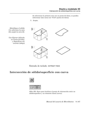 Diseño y modelado 3D
                                                       Intersección de sólido/superficie con curva

                               de seleccionar la primera cara con un punto de datos, se pueden
                               seleccionar más caras con <Ctrl> puntos de datos).
                            5. Acepte.




  Identifique el sólido
(1), seleccione la cara
(2), acepte la cara (3).


Con Extraer definido
  en Caras (arriba),
    y Superficies sin
     recortar (abajo)




                           Entrada de teclado:       EXTRACT FACE



 Intersección de sólido/superficie con curva




                           (Sólo 3D). Sirve para localizar el punto de intersección entre un
                           sólido/superficie y un elemento lineal (curva).




                                                   Manual del usuario de MicroStation          9–167
 