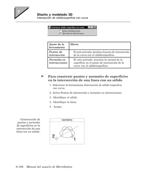 Diseño y modelado 3D
                 Intersección de sólido/superficie con curva




                           Ajuste de la      Efecto
                           herramienta
                           Puntos de            Si está activado, localiza el punto de intersección
                           intersección         de la curva con el sólido/superficie.
                           Normales en          Si está activado, muestra la normal de la
                           intersecciones       superficie en el punto de intersección de la
                                                curva con el sólido/superficie.



                          Para construir puntos y normales de superficies
                          en la intersección de una línea con un sólido
                           1. Seleccione la herramienta Intersección de sólido/superficie
                              con curva.
                           2. Active Puntos de intersección y normales en intersecciones.
                           3. Identifique el sólido.
                           4. Identifique la línea.
                           5. Acepte.




    Construcción de
 puntos y normales
de superficies en la
intersección de una
línea con un sólido.




9–168   Manual del usuario de MicroStation
 