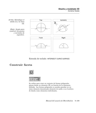 Diseño y modelado 3D
                                                                              Construir faceta




Arriba: Identifique el
  sólido (1) y la línea
                    (2).


  Abajo: Acepte para
 construir los puntos
       y normales de
           superficie.




                           Entrada de teclado:     INTERSECT CURVE SURFACE



 Construir faceta




                           Se utiliza para crear un conjunto de formas poligonales
                           planas desde un elemento 3D, en función de la tolerancia
                           definida. Las formas poligonales se pueden guardar en un
                           único elemento denominado elemento de malla o en el archivo
                           de diseño como elementos individuales.




                                                 Manual del usuario de MicroStation      9–169
 