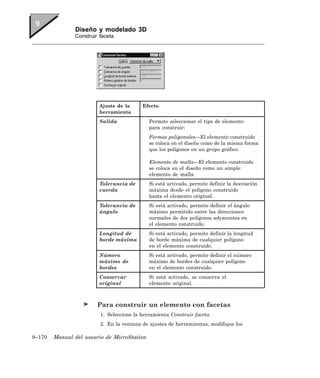 Diseño y modelado 3D
               Construir faceta




                         Ajuste de la     Efecto
                         herramienta
                         Salida              Permite seleccionar el tipo de elemento
                                             para construir:
                                             Formas poligonales—El elemento construido
                                             se coloca en el diseño como de la misma forma
                                             que los polígonos en un grupo gráfico.

                                             Elemento de malla—El elemento construido
                                             se coloca en el diseño como un simple
                                             elemento de malla.
                         Tolerancia de       Si está activado, permite definir la desviación
                         cuerda              máxima desde el polígono construido
                                             hasta el elemento original.
                         Tolerancia de       Si está activado, permite definir el ángulo
                         ángulo              máximo permitido entre las direcciones
                                             normales de dos polígonos adyacentes en
                                             el elemento construido.
                         Longitud de         Si está activado, permite definir la longitud
                         borde máxima        de borde máxima de cualquier polígono
                                             en el elemento construido.
                         Número              Si está activado, permite definir el número
                         máximo de           máximo de bordes de cualquier polígono
                         bordes              en el elemento construido.
                         Conservar           Si está activado, se conserva el
                         original            elemento original.



                        Para construir un elemento con facetas
                         1. Seleccione la herramienta Construir faceta.
                         2. En la ventana de ajustes de herramientas, modifique los

9–170   Manual del usuario de MicroStation
 