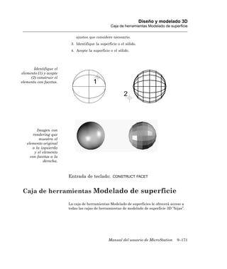 Diseño y modelado 3D
                                                  Caja de herramientas Modelado de superficie

                            ajustes que considere necesario.
                         3. Identifique la superficie o el sólido.
                         4. Acepte la superficie o el sólido.




       Identifique el
elemento (1) y acepte
     (2) construir el
elemento con facetas.




         Imagen con
       rendering que
           muestra el
   elemento original
      a la izquierda
        y el elemento
     con facetas a la
             derecha.



                        Entrada de teclado:        CONSTRUCT FACET



 Caja de herramientas Modelado de superficie
                        La caja de herramientas Modelado de superficies le ofrecerá acceso a
                        todas las cajas de herramientas de modelado de superficie 3D “hijas”.




                                                Manual del usuario de MicroStation      9–171
 