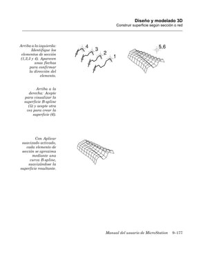 Diseño y modelado 3D
                               Construir superficie según sección o red




Arriba a la izquierda:
        Identifique los
 elementos de sección
 (1,2,3 y 4). Aparecen
          unas flechas
       para confirmar
       la dirección del
              elemento.


          Arriba a la
     derecha: Acepte
   para visualizar la
   superficie B-spline
     (5) y acepte otra
    vez para crear la
        superficie (6).




         Con Aplicar
 suavizado activado,
    cada elemento de
 sección se aproxima
       mediante una
      curva B-spline,
     suavizándose la
superficie resultante.




                          Manual del usuario de MicroStation    9–177
 