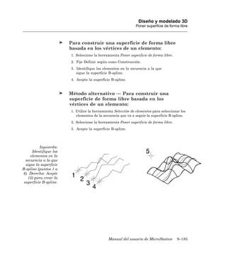 Diseño y modelado 3D
                                                               Poner superficie de forma libre



                        Para construir una superficie de forma libre
                        basada en los vértices de un elemento:
                        1. Seleccione la herramienta Poner superficie de forma libre.
                        2. Fije Definir según como Construcción.
                        3. Identifique los elementos en la secuencia a la que
                           sigue la superficie B-spline.
                        4. Acepte la superficie B-spline.


                        Método alternativo — Para construir una
                        superficie de forma libre basada en los
                        vértices de un elemento:
                        1. Utilice la herramienta Selección de elementos para seleccionar los
                           elementos de la secuencia que va a seguir la superficie B-spline.
                        2. Seleccione la herramienta Poner superficie de forma libre.
                        3. Acepte la superficie B-spline.




           Izquierda:
      Identifique los
     elementos en la
  secuencia a la que
  sigue la superficie
B-spline (puntos 1 a
4). Derecha: Acepte
    (5) para crear la
 superficie B-spline.




                                              Manual del usuario de MicroStation        9–185
 