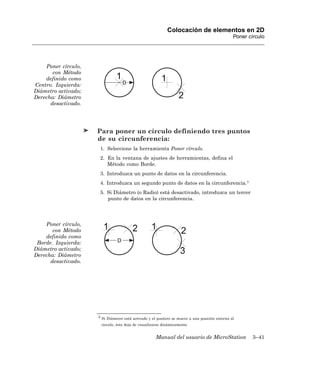 Colocación de elementos en 2D
                                                                                               Poner círculo




    Poner círculo,
       con Método
    definido como
Centro. Izquierda:
Diámetro activado;
Derecha: Diámetro
      desactivado.




                     Para poner un círculo definiendo tres puntos
                     de su circunferencia:
                      1. Seleccione la herramienta Poner círculo.
                      2. En la ventana de ajustes de herramientas, defina el
                         Método como Borde.
                      3. Introduzca un punto de datos en la circunferencia.
                      4. Introduzca un segundo punto de datos en la circunferencia.3
                      5. Si Diámetro (o Radio) está desactivado, introduzca un tercer
                         punto de datos en la circunferencia.




    Poner círculo,
       con Método
    definido como
 Borde. Izquierda:
Diámetro activado;
Derecha: Diámetro
      desactivado.




                     3 Si Diámetro está activado y el puntero se mueve a una posición externa al

                      círculo, éste deja de visualizarse dinámicamente.


                                                    Manual del usuario de MicroStation                 3–41
 