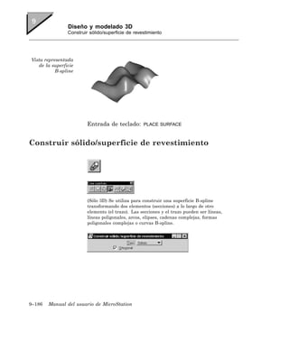 Diseño y modelado 3D
                Construir sólido/superficie de revestimiento




Vista representada
   de la superficie
           B-spline




                         Entrada de teclado:       PLACE SURFACE



Construir sólido/superficie de revestimiento




                         (Sólo 3D) Se utiliza para construir una superficie B-spline
                         transformando dos elementos (secciones) a lo largo de otro
                         elemento (el trazo). Las secciones y el trazo pueden ser líneas,
                         líneas poligonales, arcos, elipses, cadenas complejas, formas
                         poligonales complejas o curvas B-spline.




9–186   Manual del usuario de MicroStation
 