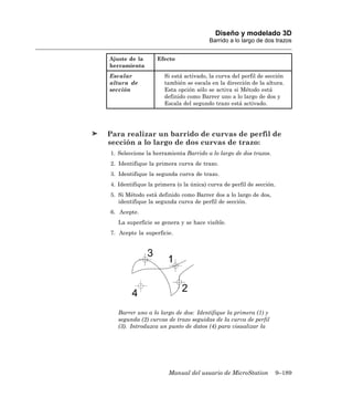 Diseño y modelado 3D
                                       Barrido a lo largo de dos trazos


Ajuste de la      Efecto
herramienta
Escalar              Si está activado, la curva del perfil de sección
altura de            también se escala en la dirección de la altura.
sección              Esta opción sólo se activa si Método está
                     definido como Barrer uno a lo largo de dos y
                     Escala del segundo trazo está activado.




Para realizar un barrido de curvas de perfil de
sección a lo largo de dos curvas de trazo:
1. Seleccione la herramienta Barrido a lo largo de dos trazos.
2. Identifique la primera curva de trazo.
3. Identifique la segunda curva de trazo.
4. Identifique la primera (o la única) curva de perfil de sección.
5. Si Método está definido como Barrer dos a lo largo de dos,
   identifique la segunda curva de perfil de sección.
6. Acepte.
   La superficie se genera y se hace visible.
7. Acepte la superficie.




   Barrer uno a lo largo de dos: Identifique la primera (1) y
   segunda (2) curvas de trazo seguidas de la curva de perfil
   (3). Introduzca un punto de datos (4) para visualizar la




                       Manual del usuario de MicroStation        9–189
 