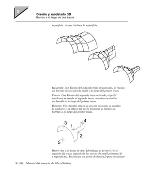 Diseño y modelado 3D
               Barrido a lo largo de dos trazos


                            superficie. Acepte/rechace la superficie.




                            Izquierda: Con Escala del segundo trazo desactivado, se realiza
                            un barrido de la curva de perfil a lo largo del primer trazo.
                            Centro: Con Escala del segundo trazo activado, el perfil
                            (anchura) se escala al segundo trazo, mientras se realiza
                            un barrido a lo largo del primer trazo.
                            Derecha: Con Escalar altura de sección activado, se escalan
                            la anchura y la altura del perfil mientras se realiza un
                            barrido a lo largo del primer trazo.




                            Barrer dos a lo largo de dos: Identifique el primer (1) y el
                            segundo (2) trazo, seguido de las curvas de perfil primera (3)
                            y segunda (4). Introduzca un punto de datos (5) para visualizar

9–190   Manual del usuario de MicroStation
 