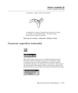 Diseño y modelado 3D
                                                         Construir superficie helicoidal

                  la superficie. Acepte/rechace la superficie.




                  La superficie se escala al segundo trazo mientras se realiza
                  un barrido a lo largo del primero. Al mismo tiempo,
                  pasa del primer perfil al segundo.

              Entrada de teclado:        CONSTRUCT SURFACE TRACE



Construir superficie helicoidal




              (Sólo 3D) Se utiliza para crear una superficie B-spline de forma
              helicoidal mediante el barrido de una curva de perfil de sección
              a lo largo de una curva hélice predefinida. La curva de perfil de
              sección debe colocarse a un extremo de la curva hélice. Antes de usar
              esta herramienta, debe colocar también una línea que representa la
              dirección de eje de la curva hélice; sólo importa la dirección de la línea.




                                       Manual del usuario de MicroStation         9–191
 