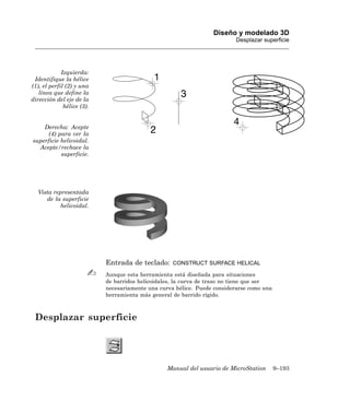 Diseño y modelado 3D
                                                                           Desplazar superficie




             Izquierda:
 Identifique la hélice
(1), el perfil (2) y una
   línea que define la
dirección del eje de la
              hélice (3).


    Derecha: Acepte
      (4) para ver la
superficie helicoidal.
  Acepte/rechace la
           superficie.




   Vista representada
      de la superficie
           helicoidal.




                            Entrada de teclado:     CONSTRUCT SURFACE HELICAL

                            Aunque esta herramienta está diseñada para situaciones
                            de barridos helicoidales, la curva de trazo no tiene que ser
                            necesariamente una curva hélice. Puede considerarse como una
                            herramienta más general de barrido rígido.



 Desplazar superficie




                                                  Manual del usuario de MicroStation       9–193
 