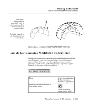 Diseño y modelado 3D
                                                    Caja de herramientas Modificar superficies




          Izquierda:
       identifique la
   superficie (1) y, a
continuación, defina
    la dirección y/o
       distancia (2).


 Derecha: superficie
 de desplazamiento
       completada.




                         Entrada de teclado:       CONSTRUCT OFFSET SURFACE



Caja de herramientas Modificar superficies
                         Las herramientas de la caja de herramientas Modificar superficies
                         se utilizan para crear nuevas superficies a partir de la unión,
                         intersección o diferencia entre las superficies; para recortar,
                         prolongar, pegar, dividir, perforar o prolongar superficies; o para
                         cambiar los atributos B-spline específicos.




                          Para                                     Seleccione en la caja
                                                                   de herramientas
                                                                   Modificar superficies
                          Recortar dos elementos hasta su
                          intersección común.

                                                                   Construir recorte
                                                                   (vease página 9-197)




                                                Manual del usuario de MicroStation        9–195
 