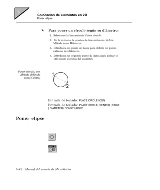 Colocación de elementos en 2D
                Poner elipse



                        Para poner un círculo según su diámetro:
                         1. Seleccione la herramienta Poner círculo.
                         2. En la ventana de ajustes de herramientas, defina
                            Método como Diámetro.
                         3. Introduzca un punto de datos para definir un punto
                            extremo del diámetro.
                         4. Introduzca un segundo punto de datos para definir el
                            otro punto extremo del diámetro.




 Poner círculo, con
  Método definido
     como Centro.




                        Entrada de teclado:      PLACE CIRCLE ICON
                        Entrada de teclado:  PLACE CIRCLE 〈CENTER | EDGE
                        | DIAMETER〉 CONSTRAINED



Poner elipse




3–42   Manual del usuario de MicroStation
 