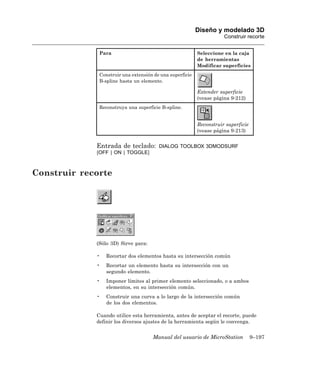 Diseño y modelado 3D
                                                                     Construir recorte


              Para                                        Seleccione en la caja
                                                          de herramientas
                                                          Modificar superficies
              Construir una extensión de una superficie
              B-spline hasta un elemento.

                                                          Extender superficie
                                                          (vease página 9-212)
              Reconstruya una superficie B-spline.


                                                          Reconstruir superficie
                                                          (vease página 9-213)


             Entrada de teclado:        DIALOG TOOLBOX 3DMODSURF
             [OFF | ON | TOGGLE]



Construir recorte




             (Sólo 3D) Sirve para:

             •   Recortar dos elementos hasta su intersección común
             •   Recortar un elemento hasta su intersección con un
                 segundo elemento.
             •   Imponer límites al primer elemento seleccionado, o a ambos
                 elementos, en su intersección común.
             •   Construir una curva a lo largo de la intersección común
                 de los dos elementos.

             Cuando utilice esta herramienta, antes de aceptar el recorte, puede
             definir los diversos ajustes de la herramienta según le convenga.


                                     Manual del usuario de MicroStation            9–197
 