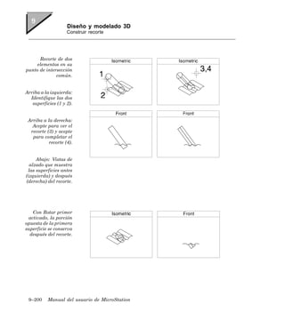 Diseño y modelado 3D
                    Construir recorte




      Recorte de dos
     elementos en su
punto de intersección
              común.


Arriba a la izquierda:
  Identifique las dos
   superficies (1 y 2).


 Arriba a la derecha:
   Acepte para ver el
  recorte (3) y acepte
   para completar el
           recorte (4).


     Abajo: Vistas de
  alzado que muestra
 las superficies antes
(izquierda) y después
(derecha) del recorte.




   Con Rotar primer
 activado, la porción
opuesta de la primera
superficie se conserva
  después del recorte.




 9–200    Manual del usuario de MicroStation
 