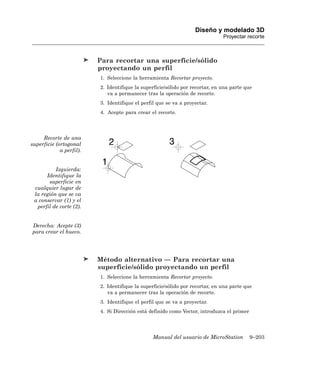 Diseño y modelado 3D
                                                                               Proyectar recorte



                          Para recortar una superficie/sólido
                          proyectando un perfil
                          1. Seleccione la herramienta Recortar proyecto.
                          2. Identifique la superficie/sólido por recortar, en una parte que
                             va a permanecer tras la operación de recorte.
                          3. Identifique el perfil que se va a proyectar.
                          4. Acepte para crear el recorte.




     Recorte de una
superficie (ortogonal
             a perfil).


          Izquierda:
      Identifique la
       superficie en
 cualquier lugar de
 la región que se va
 a conservar (1) y el
  perfil de corte (2).


Derecha: Acepte (3)
para crear el hueco.




                          Método alternativo — Para recortar una
                          superficie/sólido proyectando un perfil
                          1. Seleccione la herramienta Recortar proyecto.
                          2. Identifique la superficie/sólido por recortar, en una parte que
                             va a permanecer tras la operación de recorte.
                          3. Identifique el perfil que se va a proyectar.
                          4. Si Dirección está definido como Vector, introduzca el primer




                                                 Manual del usuario de MicroStation         9–203
 