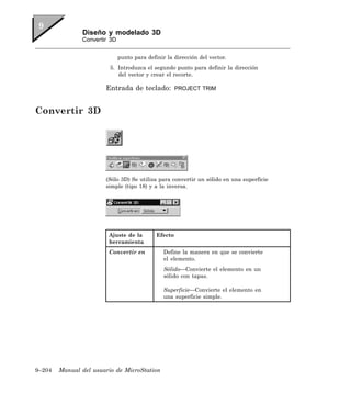 Diseño y modelado 3D
               Convertir 3D


                              punto para definir la dirección del vector.
                         5. Introduzca el segundo punto para definir la dirección
                            del vector y crear el recorte.

                       Entrada de teclado:            PROJECT TRIM



Convertir 3D




                       (Sólo 3D) Se utiliza para convertir un sólido en una superficie
                       simple (tipo 18) y a la inversa.




                        Ajuste de la         Efecto
                        herramienta
                        Convertir en            Define la manera en que se convierte
                                                el elemento.
                                                Sólido—Convierte el elemento en un
                                                sólido con tapas.

                                                Superficie—Convierte el elemento en
                                                una superficie simple.




9–204   Manual del usuario de MicroStation
 