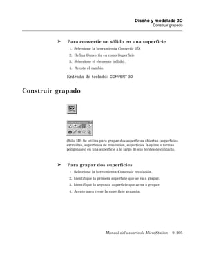 Diseño y modelado 3D
                                                                  Construir grapado



             Para convertir un sólido en una superficie
             1. Seleccione la herramienta Convertir 3D.
             2. Defina Convertir en como Superficie
             3. Seleccione el elemento (sólido).
             4. Acepte el cambio.

            Entrada de teclado:        CONVERT 3D



Construir grapado




            (Sólo 3D) Se utiliza para grapar dos superficies abiertas (superficies
            extruidas, superficies de revolución, superficies B-spline o formas
            poligonales) en una superficie a lo largo de sus bordes de contacto.



             Para grapar dos superficies
             1. Seleccione la herramienta Construir revolución.
             2. Identifique la primera superficie que se va a grapar.
             3. Identifique la segunda superficie que se va a grapar.
             4. Acepte para crear la superficie grapada.




                                    Manual del usuario de MicroStation        9–205
 
