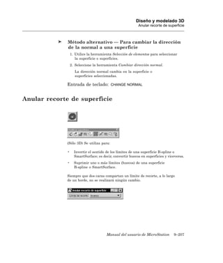 Diseño y modelado 3D
                                                           Anular recorte de superficie



              Método alternativo — Para cambiar la dirección
              de la normal a una superficie
                  1. Utilice la herramienta Selección de elementos para seleccionar
                     la superficie o superficies.
                  2. Seleccione la herramienta Cambiar dirección normal.
                    La dirección normal cambia en la superficie o
                    superficies seleccionadas.

              Entrada de teclado:          CHANGE NORMAL



Anular recorte de superficie




              (Sólo 3D) Se utiliza para:

              •     Invertir el sentido de los límites de una superficie B-spline o
                    SmartSurface; es decir, convertir huecos en superficies y viceversa.
              •     Suprimir uno o más límites (huecos) de una superficie
                    B-spline o SmartSurface.

              Siempre que dos caras compartan un límite de recorte, a lo largo
              de un borde, no se realizará ningún cambio.




                                        Manual del usuario de MicroStation       9–207
 