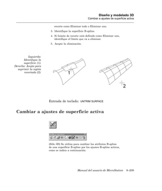 Diseño y modelado 3D
                                                          Cambiar a ajustes de superficie activa

                             recorte como Eliminar todo o Eliminar uno.
                          3. Identifique la superficie B-spline.
                          4. Si Límite de recorte está definido como Eliminar uno,
                             identifique el límite que va a eliminar.
                          5. Acepte la eliminación.




          Izquierda:
       Identifique la
       superficie (1).
Derecha: Acepte para
  suprimir la región
       recortada (2).




                         Entrada de teclado:       UNTRIM SURFACE



 Cambiar a ajustes de superficie activa




                         (Sólo 3D) Se utiliza para cambiar los atributos B-spline
                         de una superficie B-spline por los ajustes B-spline activos,
                         como se indica a continuación:




                                                 Manual del usuario de MicroStation      9–209
 