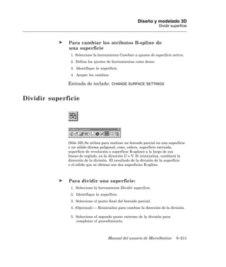 Diseño y modelado 3D
                                                                     Dividir superficie



              Para cambiar los atributos B-spline de
              una superficie
               1. Seleccione la herramienta Cambiar a ajustes de superficie activa.
               2. Defina los ajustes de herramientas como desee.
               3. Identifique la superficie.
               4. Acepte los cambios.

              Entrada de teclado:       CHANGE SURFACE SETTINGS



Dividir superficie




              (Sólo 3D) Se utiliza para realizar un borrado parcial en una superficie
              o un sólido (forma poligonal, cono, esfera, superficie extruida,
              superficie de revolución o superficie B-spline) a lo largo de sus
              líneas de reglado, en la dirección U o V. Si reinicializa, cambiará la
              dirección de la división. El resultado de la división de la superficie
              o el sólido que se obtiene son dos superficies B-spline.



              Para dividir una superficie:
               1. Seleccione la herramienta Dividir superficie.
               2. Identifique la superficie.
               3. Seleccione el punto final del borrado parcial.
               4. (Opcional) — Reinicialice para cambiar la dirección de la división.

               5. Seleccione el segundo punto extremo de la división para
                  completar el procedimiento.



                                      Manual del usuario de MicroStation        9–211
 