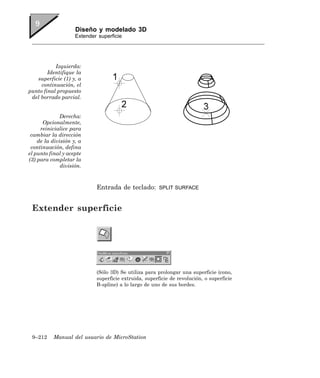 Diseño y modelado 3D
                    Extender superficie




           Izquierda:
        Identifique la
   superficie (1) y, a
     continuación, el
punto final propuesto
 del borrado parcial.


             Derecha:
      Opcionalmente,
     reinicialice para
 cambiar la dirección
    de la división y, a
 continuación, defina
el punto final y acepte
(3) para completar la
              división.



                            Entrada de teclado:        SPLIT SURFACE



 Extender superficie




                            (Sólo 3D) Se utiliza para prolongar una superficie (cono,
                            superficie extruida, superficie de revolución, o superficie
                            B-spline) a lo largo de uno de sus bordes.




 9–212    Manual del usuario de MicroStation
 
