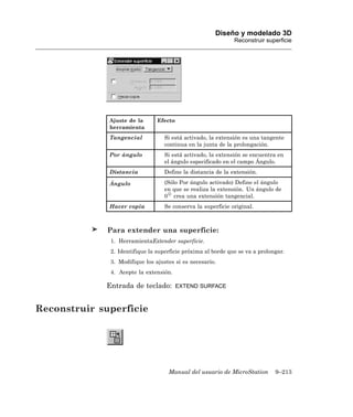 Diseño y modelado 3D
                                                              Reconstruir superficie




              Ajuste de la      Efecto
              herramienta
              Tangencial           Si está activado, la extensión es una tangente
                                   continua en la junta de la prolongación.
              Por ángulo           Si está activado, la extensión se encuentra en
                                   el ángulo especificado en el campo Ángulo.
              Distancia            Define la distancia de la extensión.

              Ángulo               (Sólo Por ángulo activado) Define el ángulo
                                   en que se realiza la extensión. Un ángulo de
                                   0 crea una extensión tangencial.
              Hacer copia          Se conserva la superficie original.



              Para extender una superficie:
              1. HerramientaExtender superficie.
              2. Identifique la superficie próxima al borde que se va a prolongar.
              3. Modifique los ajustes si es necesario.
              4. Acepte la extensión.

             Entrada de teclado:         EXTEND SURFACE



Reconstruir superficie




                                    Manual del usuario de MicroStation        9–213
 