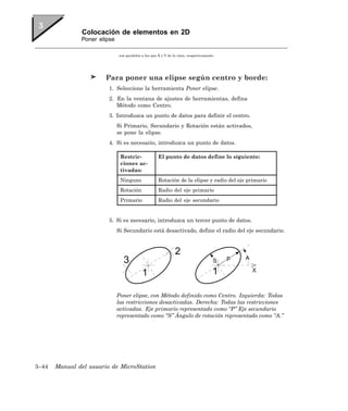 Colocación de elementos en 2D
               Poner elipse

                              son paralelos a los ejes X e Y de la vista, respectivamente.




                        Para poner una elipse según centro y borde:
                         1. Seleccione la herramienta Poner elipse.
                         2. En la ventana de ajustes de herramientas, defina
                            Método como Centro.
                         3. Introduzca un punto de datos para definir el centro.
                              Si Primario, Secundario y Rotación están activados,
                              se pone la elipse.
                         4. Si es necesario, introduzca un punto de datos.

                               Restric-               El punto de datos define lo siguiente:
                               ciones ac-
                               tivadas:
                               Ninguno                Rotación de la elipse y radio del eje primario
                               Rotación               Radio del eje primario
                               Primario               Radio del eje secundario


                         5. Si es necesario, introduzca un tercer punto de datos.
                              Si Secundario está desactivado, define el radio del eje secundario.




                              Poner elipse, con Método definido como Centro. Izquierda: Todas
                              las restricciones desactivadas. Derecha: Todas las restricciones
                              activadas. Eje primario representado como “P” Eje secundario
                              representado como “S” Ángulo de rotación representado como “A.”




3–44   Manual del usuario de MicroStation
 