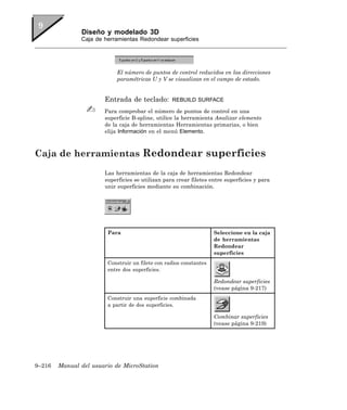 Diseño y modelado 3D
               Caja de herramientas Redondear superficies




                           El número de puntos de control reducidos en las direcciones
                           paramétricas U y V se visualizan en el campo de estado.


                       Entrada de teclado:        REBUILD SURFACE

                       Para comprobar el número de puntos de control en una
                       superficie B-spline, utilice la herramienta Analizar elemento
                       de la caja de herramientas Herramientas primarias, o bien
                       elija Información en el menú Elemento.



Caja de herramientas Redondear superficies
                       Las herramientas de la caja de herramientas Redondear
                       superficies se utilizan para crear filetes entre superficies y para
                       unir superficies mediante su combinación.




                        Para                                        Seleccione en la caja
                                                                    de herramientas
                                                                    Redondear
                                                                    superficies
                        Construir un filete con radios constantes
                        entre dos superficies.

                                                                    Redondear superficies
                                                                    (vease página 9-217)
                        Construir una superficie combinada
                        a partir de dos superficies.

                                                                    Combinar superficies
                                                                    (vease página 9-219)




9–216   Manual del usuario de MicroStation
 