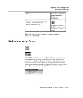 Diseño y modelado 3D
                                                             Redondear superficies


              Para                                     Seleccione en la caja
                                                       de herramientas
                                                       Redondear
                                                       superficies
              Construir una superficie combinada
              entre dos superficies B-spline a lo
              largo de sus curvas guía.
                                                       Combinar superficie
                                                       B-Spline según curvas
                                                       guía (vease página
                                                       9-222)


             Entrada de teclado:       DIALOG TOOLBOX 3DFILLET
             [OFF | ON | TOGGLE]



Redondear superficies




             (Sólo 3D) Se utiliza para crear un filete 3D entre dos superficies
             (formas poligonales, conos, superficies extruidas, superficies de
             revolución o superficies B-spline) mediante el barrido de un arco
             de radio constante y a lo largo de la curva de intersección común
             (denominado rodante de radio constante). El filete se crea en el área
             que señalan las normales a la superficie de ambas superficies.




                                     Manual del usuario de MicroStation        9–217
 