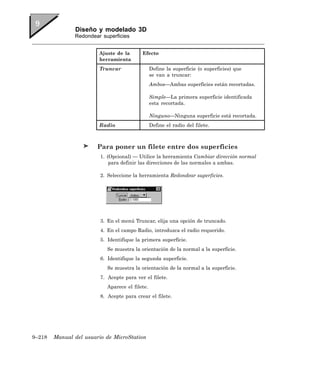 Diseño y modelado 3D
               Redondear superficies


                        Ajuste de la       Efecto
                        herramienta
                        Truncar                  Define la superficie (o superficies) que
                                                 se van a truncar:
                                                 Ambos—Ambas superficies están recortadas.

                                                 Simple—La primera superficie identificada
                                                 esta recortada.

                                                 Ninguno—Ninguna superficie está recortada.
                        Radio                    Define el radio del filete.



                        Para poner un filete entre dos superficies
                         1. (Opcional) — Utilice la herramienta Cambiar dirección normal
                             para definir las direcciones de las normales a ambas.

                         2. Seleccione la herramienta Redondear superficies.




                         3. En el menú Truncar, elija una opción de truncado.
                         4. En el campo Radio, introduzca el radio requerido.
                         5. Identifique la primera superficie.
                            Se muestra la orientación de la normal a la superficie.
                         6. Identifique la segunda superficie.
                            Se muestra la orientación de la normal a la superficie.
                         7. Acepte para ver el filete.
                            Aparece el filete.
                         8. Acepte para crear el filete.




9–218   Manual del usuario de MicroStation
 