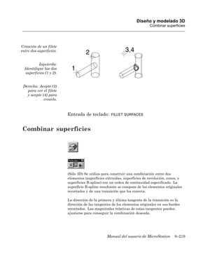 Diseño y modelado 3D
                                                                           Combinar superficies




Creación de un filete
entre dos superficies.


           Izquierda:
  Identifique las dos
   superficies (1 y 2).


 Derecha: Acepte (3)
   para ver el filete
   y acepte (4) para
             crearlo.



                          Entrada de teclado:       FILLET SURFACES



Combinar superficies




                          (Sólo 3D) Se utiliza para construir una combinación entre dos
                          elementos (superficies extruidas, superficies de revolución, conos, o
                          superficies B-spline) con un orden de continuidad especificado. La
                          superficie B-spline resultante se compone de los elementos originales
                          recortados y de una transición que los conecta.

                          La dirección de la primera y última tangente de la transición es la
                          dirección de las tangentes de los elementos originales en sus bordes
                          recortados. Las magnitudes relativas de estas tangentes pueden
                          ajustarse para conseguir la combinación deseada.




                                                 Manual del usuario de MicroStation       9–219
 