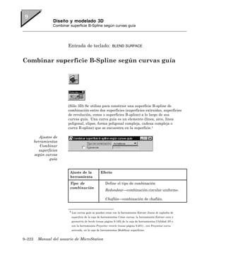 Diseño y modelado 3D
                   Combinar superficie B-Spline según curvas guía




                           Entrada de teclado:               BLEND SURFACE



Combinar superficie B-Spline según curvas guía




                           (Sólo 3D) Se utiliza para construir una superficie B-spline de
                           combinación entre dos superficies (superficies extruidas, superficies
                           de revolución, conos o superficies B-spline) a lo largo de sus
                           curvas guía. Una curva guía es un elemento (línea, arco, línea
                           poligonal, elipse, forma poligonal compleja, cadena compleja o
                           curva B-spline) que se encuentra en la superficie.4

           Ajustes de
        herramientas
           Combinar
           superficies
        según curvas
                 guía


                            Ajuste de la            Efecto
                            herramienta
                            Tipo de                     Define el tipo de combinación
                            combinación
                                                        Redondear—combinación circular uniforme.

                                                        Chaflán—combinación de chaflán.


                            4 Las curvas guía se pueden crear con la herramienta Extraer líneas de reglados de

                             superficie de la caja de herramientas Crear curvas, la herramienta Extraer cara o
                             geometría de borde (vease página 9-165) de la caja de herramientas Utilidad 3D o
                             con la herramienta Proyectar recorte (vease página 9-201) , con Proyectar curva
                             activada, en la caja de herramientas Modificar superficies.


9–222     Manual del usuario de MicroStation
 