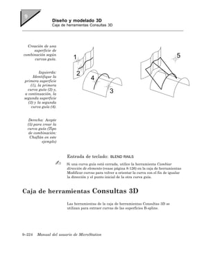 Diseño y modelado 3D
                 Caja de herramientas Consultas 3D




  Creación de una
     superficie de
combinación según
      curvas guía.


          Izquierda:
     Identifique la
primera superficie
    (1), la primera
  curva guía (2) y,
a continuación, la
segunda superficie
  (3) y la segunda
    curva guía (4).


   Derecha: Acepte
  (5) para crear la
  curva guía (Tipo
   de combinación:
   Chaflán en este
          ejemplo)



                         Entrada de teclado:       BLEND RAILS

                         Si una curva guía está cerrada, utilice la herramienta Cambiar
                         dirección de elemento (vease página 8-126) en la caja de herramientas
                         Modificar curvas para volver a orientar la curva con el fin de igualar
                         la dirección y el punto inicial de la otra curva guía.



Caja de herramientas Consultas 3D
                         Las herramientas de la caja de herramientas Consultas 3D se
                         utilizan para extraer curvas de las superficies B-spline.




9–224   Manual del usuario de MicroStation
 