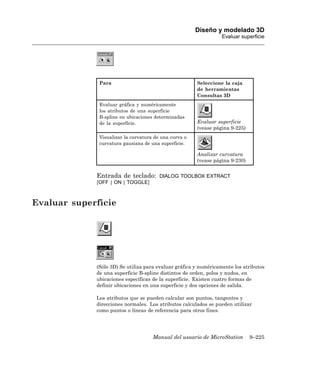 Diseño y modelado 3D
                                                                 Evaluar superficie




              Para                                     Seleccione la caja
                                                       de herramientas
                                                       Consultas 3D
              Evaluar gráfica y numéricamente
              los atributos de una superficie
              B-spline en ubicaciones determinadas
              de la superficie.                        Evaluar superficie
                                                       (vease página 9-225)
              Visualizar la curvatura de una curva o
              curvatura gausiana de una superficie.

                                                       Analizar curvatura
                                                       (vease página 9-230)


             Entrada de teclado:        DIALOG TOOLBOX EXTRACT
             [OFF | ON | TOGGLE]



Evaluar superficie




             (Sólo 3D) Se utiliza para evaluar gráfica y numéricamente los atributos
             de una superficie B-spline distintos de orden, polos y nudos, en
             ubicaciones específicas de la superficie. Existen cuatro formas de
             definir ubicaciones en una superficie y dos opciones de salida.

             Los atributos que se pueden calcular son puntos, tangentes y
             direcciones normales. Los atributos calculados se pueden utilizar
             como puntos o líneas de referencia para otros fines.




                                     Manual del usuario de MicroStation       9–225
 