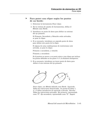Colocación de elementos en 2D
                                                         Poner elipse



Para poner una elipse según los puntos
de un borde:
1. Seleccione la herramienta Poner elipse.
2. En la ventana de ajustes de herramientas, defina el
   Método como Borde.
3. Introduzca un punto de datos para definir un extremo
   del eje primario.
  Si Primario, Secundario y Rotación están activados,
  se pone la elipse.
4. Si es necesario, introduzca un segundo punto de datos
   para definir otro punto de la elipse.
  Si alguna de estas combinaciones de restricciones está
  activada, se pone la elipse:
  Primaria o secundaria, y rotación
  Primaria y secundaria
  Si el puntero se mueve a un punto ajeno a una elipse que incluya
  los puntos definidos en los pasos 3 o 4, la dinámica desaparece.
5. Si es necesario, introduzca un tercer punto de datos para
   definir el otro extremo del eje primario.




   Poner elipse, con Método definido como Borde. Izquierda:
   Todas las restricciones desactivadas. los puntos de datos 1,
   2, y 3 deben introducirse de izquierda a derecha. Derecha:
   Todas las restricciones activadas. Eje primario, representado
   como “P”. Eje secundario, representado como “S”. Ángulo




                       Manual del usuario de MicroStation          3–45
 