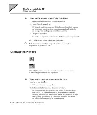 Diseño y modelado 3D
               Analizar curvatura



                        Para evaluar una superficie B-spline:
                         1. Seleccione la herramienta Evaluar superficie.
                         2. Identifique la superficie.
                            Si Entrada posiciones por está definido como Introducir puntos
                            de datos, este punto de datos también determina la posición
                            en la superficie en la que realizar la evaluación.
                         3. Acepte la superficie.
                            Se evalúa la superficie, así como los atributos deseados y la salida.

                       Entrada de teclado:          EVALUATE SURFACE

                       Esta herramienta también se puede utilizar para evaluar
                       superficies de primitivas 3D.



Analizar curvatura




                       (Sólo 3D) Se utiliza para visualizar la curvatura de una curva
                       o curvatura gausiana de una superficie.



                        Para visualizar la curvatura de una
                        curva o superficie
                         1. Seleccione la curva o superficie.
                         2. Seleccione la herramienta Analizar curvatura.
                            Se hace rendering del elemento con colores en función de su
                            curvatura: Las regiones de curvas agudas se visualizan en
                            morado, mientras que las regiones planas se visualizan en rojo;
                            las regiones intermedias se visualizan mediante una gama
                            de colores incluida dentro de esos extremos.

9–230   Manual del usuario de MicroStation
 