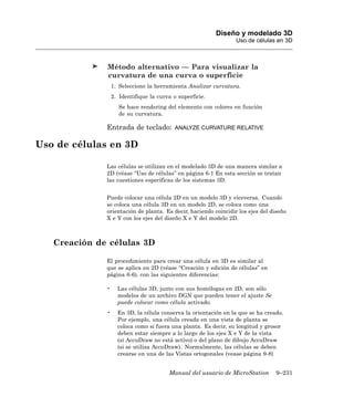 Diseño y modelado 3D
                                                                 Uso de células en 3D



              Método alternativo — Para visualizar la
              curvatura de una curva o superficie
                  1. Seleccione la herramienta Analizar curvatura.
                  2. Identifique la curva o superficie.
                     Se hace rendering del elemento con colores en función
                     de su curvatura.

              Entrada de teclado:          ANALYZE CURVATURE RELATIVE


Uso de células en 3D

              Las células se utilizan en el modelado 3D de una manera similar a
              2D (véase “Uso de células” en página 6-1 En esta sección se tratan
              las cuestiones específicas de los sistemas 3D.


              Puede colocar una célula 2D en un modelo 3D y viceversa. Cuando
              se coloca una célula 3D en un modelo 2D, se coloca como una
              orientación de planta. Es decir, haciendo coincidir los ejes del diseño
              X e Y con los ejes del diseño X e Y del modelo 2D.



   Creación de células 3D

              El procedimiento para crear una célula en 3D es similar al
              que se aplica en 2D (véase “Creación y edición de células” en
              página 6-6), con las siguientes diferencias:

              •     Las células 3D, junto con sus homólogas en 2D, son sólo
                    modelos de un archivo DGN que pueden tener el ajuste Se
                    puede colocar como célula activado.
              •     En 3D, la célula conserva la orientación en la que se ha creado.
                    Por ejemplo, una célula creada en una vista de planta se
                    coloca como si fuera una planta. Es decir, su longitud y grosor
                    deben estar siempre a lo largo de los ejes X e Y de la vista
                    (si AccuDraw no está activo) o del plano de dibujo AccuDraw
                    (si se utiliza AccuDraw). Normalmente, las células se deben
                    crearse en una de las Vistas ortogonales (vease página 9-8)


                                        Manual del usuario de MicroStation       9–231
 