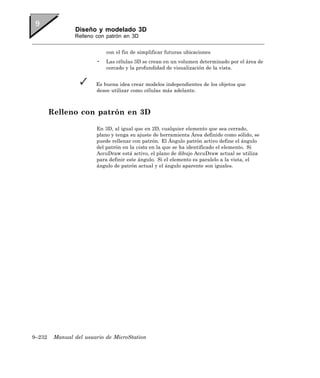 Diseño y modelado 3D
                Relleno con patrón en 3D


                            con el fin de simplificar futuras ubicaciones
                        •   Las células 3D se crean en un volumen determinado por el área de
                            cercado y la profundidad de visualización de la vista.


                        Es buena idea crear modelos independientes de los objetos que
                        desee utilizar como células más adelante.



        Relleno con patrón en 3D

                        En 3D, al igual que en 2D, cualquier elemento que sea cerrado,
                        plano y tenga su ajuste de herramienta Área definido como sólido, se
                        puede rellenar con patrón. El Ángulo patrón activo define el ángulo
                        del patrón en la vista en la que se ha identificado el elemento. Si
                        AccuDraw está activo, el plano de dibujo AccuDraw actual se utiliza
                        para definir este ángulo. Si el elemento es paralelo a la vista, el
                        ángulo de patrón actual y el ángulo aparente son iguales.




9–232    Manual del usuario de MicroStation
 
