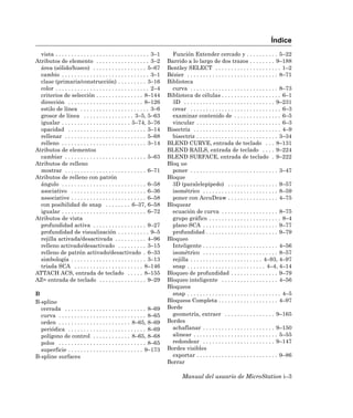 Índice
  vista . . . . . . . . . . . . . . . . . . . . . . . . . . . . . . 3–1     Función Extender cercado y . . . . . . . . . . 5–22
Atributos de elemento . . . . . . . . . . . . . . . . . 3–2               Barrido a lo largo de dos trazos . . . . . . . . 9–188
  área (sólido/hueco) . . . . . . . . . . . . . . . . . 5–67              Bentley SELECT . . . . . . . . . . . . . . . . . . . . . 1–2
  cambio . . . . . . . . . . . . . . . . . . . . . . . . . . . . 3–1      Bézier . . . . . . . . . . . . . . . . . . . . . . . . . . . . . 8–71
  clase (primaria/construcción) . . . . . . . . . 3–16                    Biblioteca
  color . . . . . . . . . . . . . . . . . . . . . . . . . . . . . . 2–4     curva . . . . . . . . . . . . . . . . . . . . . . . . . . . . 8–73
  criterios de selección . . . . . . . . . . . . . . . 8–144              Biblioteca de células . . . . . . . . . . . . . . . . . . . 6–1
  dirección . . . . . . . . . . . . . . . . . . . . . . . . 8–126           3D . . . . . . . . . . . . . . . . . . . . . . . . . . . . . 9–231
  estilo de línea . . . . . . . . . . . . . . . . . . . . . . 3–6           crear . . . . . . . . . . . . . . . . . . . . . . . . . . . . . 6–3
  grosor de línea . . . . . . . . . . . . . . . . 3–5, 5–63                 examinar contenido de . . . . . . . . . . . . . . . 6–5
  igualar . . . . . . . . . . . . . . . . . . . . . . 5–74, 5–76            vincular . . . . . . . . . . . . . . . . . . . . . . . . . . . 6–3
  opacidad . . . . . . . . . . . . . . . . . . . . . . . . . 3–14         Bisectriz . . . . . . . . . . . . . . . . . . . . . . . . . . . . 4–9
  rellenar . . . . . . . . . . . . . . . . . . . . . . . . . . 5–68         bisectriz . . . . . . . . . . . . . . . . . . . . . . . . . . 3–34
  relleno . . . . . . . . . . . . . . . . . . . . . . . . . . . 3–14      BLEND CURVE, entrada de teclado . . . 8–131
Atributos de elementos                                                    BLEND RAILS, entrada de teclado . . . . 9–224
  cambiar . . . . . . . . . . . . . . . . . . . . . . . . . . 5–63        BLEND SURFACE, entrada de teclado . 9–222
Atributos de relleno                                                      Bloq ue
  mostrar . . . . . . . . . . . . . . . . . . . . . . . . . . 6–71          poner . . . . . . . . . . . . . . . . . . . . . . . . . . . . 3–47
Atributos de relleno con patrón                                           Bloque
  ángulo . . . . . . . . . . . . . . . . . . . . . . . . . . . 6–58         3D (paralelepípedo) . . . . . . . . . . . . . . . . 9–57
  asociativo . . . . . . . . . . . . . . . . . . . . . . . . 6–36           isométrico . . . . . . . . . . . . . . . . . . . . . . . . 8–59
  associative . . . . . . . . . . . . . . . . . . . . . . . . 6–58          poner con AccuDraw . . . . . . . . . . . . . . . . 4–75
  con posibilidad de snap . . . . . . . . 6–37, 6–58                      Bloquear
  igualar . . . . . . . . . . . . . . . . . . . . . . . . . . . 6–72        ecuación de curva . . . . . . . . . . . . . . . . . . 8–75
Atributos de vista                                                          grupo gráfico . . . . . . . . . . . . . . . . . . . . . . . 8–4
  profundidad activa . . . . . . . . . . . . . . . . . 9–27                 plano SCA . . . . . . . . . . . . . . . . . . . . . . . . 9–77
  profundidad de visualización . . . . . . . . . . 9–5                      profundidad . . . . . . . . . . . . . . . . . . . . . . . 9–79
  rejilla activada/desactivada . . . . . . . . . . 4–96                   Bloqueo
  relleno activado/desactivado . . . . . . . . . 3–15                       Inteligente . . . . . . . . . . . . . . . . . . . . . . . . 4–56
  relleno de patrón activado/desactivado . 6–33                             isométrico . . . . . . . . . . . . . . . . . . . . . . . . 8–57
  simbología . . . . . . . . . . . . . . . . . . . . . . . . 3–13           rejilla . . . . . . . . . . . . . . . . . . . . . . . 4–93, 4–97
  tríada SCA . . . . . . . . . . . . . . . . . . . . . . 8–146              snap . . . . . . . . . . . . . . . . . . . . . . . . . 4–4, 4–14
ATTACH ACS, entrada de teclado . . . . . 8–155                            Bloqueo de profundidad . . . . . . . . . . . . . . . 9–79
AZ= entrada de teclado . . . . . . . . . . . . . . . 9–29                 Bloqueo inteligente . . . . . . . . . . . . . . . . . . 4–56
                                                                          Bloqueos
B                                                                           snap . . . . . . . . . . . . . . . . . . . . . . . . . . . . . . 4–5
B-spline                                                                  Bloqueos Completa . . . . . . . . . . . . . . . . . . . 4–97
  cerrada . . . . . . . . . . . . . . . . . . . . . . . . . . 8–69        Borde
  curva . . . . . . . . . . . . . . . . . . . . . . . . . . . . 8–65        geometría, extraer . . . . . . . . . . . . . . . . 9–165
  orden . . . . . . . . . . . . . . . . . . . . . . . 8–65, 8–69          Bordes
  periódica . . . . . . . . . . . . . . . . . . . . . . . . . 8–69          achaflanar . . . . . . . . . . . . . . . . . . . . . . . 9–150
  polígono de control . . . . . . . . . . . . 8–65, 8–68                    alinear . . . . . . . . . . . . . . . . . . . . . . . . . . . 5–55
  polos . . . . . . . . . . . . . . . . . . . . . . . . . . . . 8–65        redondear . . . . . . . . . . . . . . . . . . . . . . . 9–147
  superficie . . . . . . . . . . . . . . . . . . . . . . . . 9–173        Bordes visibles
B-spline surfaces                                                           exportar . . . . . . . . . . . . . . . . . . . . . . . . . . 9–86
                                                                          Borrar

                                                                                  Manual del usuario de MicroStation i–3
 