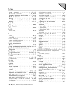 Índice
  caras y componer . . . . . . . . . . . . . . . . . 9–129                atributos de elemento . . . . . . . . . . . . . . . 5–67
  Contenido de cercado . . . . . . . . . . 5–26, 4–89                     Atributos de elemento . . . . . . . . . . . . . . . 3–1
  Máscara de recorte de referencia . . . . . . 7–34                       Dirección normal . . . . . . . . . . . . . . . . . 9–206
  Parte de elemento . . . . . . . . . . . . . . . . . 5–110               multilínea a definición activa . . . . . . . . 5–73
  patrón . . . . . . . . . . . . . . . . . . . . . . . . . . . 6–72       Perspectiva de vista . . . . . . . . . . . . . . . . 9–22
  variables en calculadora emergente . . . 4–52                           Superficie normal . . . . . . . . . . . . . . . . . 9–206
  Vértice . . . . . . . . . . . . . . . . . . . . . . . . . . 5–125       Visualización de SmartSolid . . . . . . . . 9–162
Botón Datos                                                             Cambiar elemento
  3D . . . . . . . . . . . . . . . . . . . . . . . . . . . . . . 9–69     Atributos . . . . . . . . . . . . . . . . . . . . . . . . . . 3–9
Botón Tentativo                                                           a área activa . . . . . . . . . . . . . . . . . . . . . . 5–67
  3D . . . . . . . . . . . . . . . . . . . . . . . . . . . . . . 9–69     a nivel activo . . . . . . . . . . . . . . . . . . . . . . 5–63
Brújula                                                                   a tipo relleno activo . . . . . . . . . . . . . . . . 5–68
  AccuDraw . . . . . . . . . . . . . . . . . . . . . . . . 4–35           atributos . . . . . . . . . . . . . . . . . . . . . . . . . 5–63
                                                                          Dirección . . . . . . . . . . . . . . . . . . . . . . . . 8–126
C                                                                       Cambiar perspectiva de cámara . . . . . . . . 9–39
Cadena . . . . . . . . . . . . . . . . . . . . . . . . . . . . 8–13       deslizar . . . . . . . . . . . . . . . . . . . . . . . . . . 9–44
  compleja . . . . . . . . . . . . . . . . . . . . . . . . . . 8–2        desplazar . . . . . . . . . . . . . . . . . . . . . . . . . 9–47
Cadena compleja . . . . . . . . . . . . . . . . . . . . 5–87              flotar . . . . . . . . . . . . . . . . . . . . . . . . . . . . 9–46
  crear automáticamente . . . . . . . . . . . . . 8–13                    girar . . . . . . . . . . . . . . . . . . . . . . . . . . . . . 9–43
  crear manualmente . . . . . . . . . . . . . . . . 8–13                  modo avanzado . . . . . . . . . . . . . . . . . . . . 9–50
Caja de herramientas                                                      ondular . . . . . . . . . . . . . . . . . . . . . . . . . . 9–46
  Puntos . . . . . . . . . . . . . . . . . . . . . . . . . . . 3–58       pasear . . . . . . . . . . . . . . . . . . . . . . . . . . . 9–45
Caja de herramientas Modificar curvas . 8–137                             planear . . . . . . . . . . . . . . . . . . . . . . . . . . 9–45
Caja de herramientas Selección de                                         volar . . . . . . . . . . . . . . . . . . . . . . . . . . . . 9–42
  elementos . . . . . . . . . . . . . . . . . . . . . . . . . 5–1       CAMERA NAVIGATE, entrada de teclado 9–52
Calculadora . . . . . . . . . . . . . . . . . . . . . . . . 4–48        Cancelar corte de líneas componentes . . . 8–48
Calculadora de curva . . . . . . . . . . . 8–72, 8–112                  Cara
Calculadora emergente . . . . . . . . . . . . . . . 4–48                  geometría, extraer . . . . . . . . . . . . . . . . 9–165
Calcular                                                                Caras
  curva . . . . . . . . . . . . . . . . . . . . . . . . . . . 8–112       alinear . . . . . . . . . . . . . . . . . . . . . . . . . . 9–156
Calcular curva . . . . . . . . . . . . . . . . 8–72, 8–110              Catenaria . . . . . . . . . . . . . . . . . . . . . . . . . 8–110
Cálculos                                                                Célula . . . . . . . . . . . . . . . . . . . . . . . . . . . . . . 6–1
  de curva . . . . . . . . . . . . . . . . . . . . . . . . . . 8–65       ajustes . . . . . . . . . . . . . . . . . . . . . . . . . . . 6–15
Cámara                                                                    asociar compartida . . . . . . . . . . . . . . . . . 8–55
  Ajustes . . . . . . . . . . . . . . . . . . . . . . . . . . . 9–32      borrar desde biblioteca . . . . . . . . . . . . . . 6–10
  Modo avanzado . . . . . . . . . . . . . . . . . . . . 9–50              compartida . . . . . . . . . . . . . . . . . . 6–14, 8–55
  mover . . . . . . . . . . . . . . . . . . . . . . . . . . . . 9–36      componente de grupo de ajustes . . . . . . 3–82
Cambiar                                                                   controlada mediante cotas . . . . . . . . . . . 6–73
  a ajustes de curva activa . . . . . . 8–69, 8–120                       crear . . . . . . . . . . . . . . . . . . . . . . . 6–8, 9–231
  a ajustes de superficie activa . . . 9–63, 9–209                        de puntos . . . . . . . . . . . . . . . . . . . . . . . . . . 6–7
  a área activa . . . . . . . . . . . . . . . . . . . . . . 5–67          definir origen . . . . . . . . . . . . . . . . . . . . . 6–24
  a área activa (sólido/hueco) . . . . . . . . . . 5–67                   derivada . . . . . . . . . . . . . . . . . . . . . . . . . 6–73
  a área activa (Sólido/Hueco) . . . . . . . . . . 8–5                    designación de la activa . . . . . . . . . . . . . 6–12
  a sólido activo o estado de superficie . . 9–204                        editar nombre/descripción . . . . . . . . . . . 6–10
  Atributos . . . . . . . . . . . . . . . . . . . . . . . . . 5–61        ejemplo de compartida . . . . . . . . . . . . . . 6–14
                                                                          gráfica . . . . . . . . . . . . . . . . . . . . . . . . . . . . 6–7

i–4 Manual del usuario de MicroStation
 