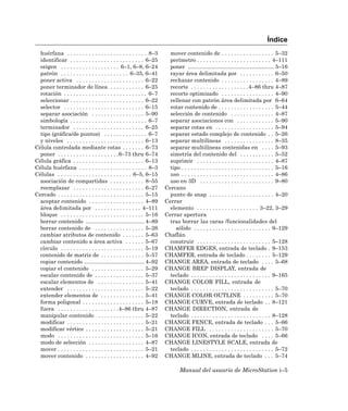 Índice
  huérfana . . . . . . . . . . . . . . . . . . . . . . . . . . 8–3       mover contenido de . . . . . . . . . . . . . . . . . 5–32
  identificar . . . . . . . . . . . . . . . . . . . . . . . . 6–25       perímetro . . . . . . . . . . . . . . . . . . . . . . . . 4–111
  origen . . . . . . . . . . . . . . . . . . . 6–1, 6–8, 6–24            poner ........................................................ 5–16
  patrón . . . . . . . . . . . . . . . . . . . . . . 6–35, 6–41          rayar área delimitada por . . . . . . . . . . . 6–50
  poner activa . . . . . . . . . . . . . . . . . . . . . . 6–22          rechazar contenido . . . . . . . . . . . . . . . . . 4–89
  poner terminador de línea . . . . . . . . . . . 6–25                   recorte . . . . . . . . . . . . . . . . . . .4–86 thru 4–87
  rotación . . . . . . . . . . . . . . . . . . . . . . . . . . . 6–7     recorte optimizado . . . . . . . . . . . . . . . . . 4–90
  seleccionar . . . . . . . . . . . . . . . . . . . . . . . . 6–22       rellenar con patrón área delimitada por 6–64
  selector . . . . . . . . . . . . . . . . . . . . . . . . . . 6–15      rotar contenido de . . . . . . . . . . . . . . . . . . 5–44
  separar asociación . . . . . . . . . . . . . . . . . 5–90              selección de contenido . . . . . . . . . . . . . . 4–87
  simbología . . . . . . . . . . . . . . . . . . . . . . . . . 6–7       separar asociaciones con . . . . . . . . . . . . 5–90
  terminador . . . . . . . . . . . . . . . . . . . . . . . 6–25          separar cotas en . . . . . . . . . . . . . . . . . . . 5–94
  tipo (gráfica/de puntos) . . . . . . . . . . . . . . 6–7               separar estado complejo de contenido . . 5–26
  y niveles . . . . . . . . . . . . . . . . . . . . . . . . . 6–13       separar multilíneas . . . . . . . . . . . . . . . . 8–35
Célula controlada mediante cotas . . . . . . . 6–73                      separar multilíneas contenidas en . . . . 5–93
  poner . . . . . . . . . . . . . . . . . . . .6–73 thru 6–74            simetría del contenido del . . . . . . . . . . . 5–52
Célula gráfica . . . . . . . . . . . . . . . . . . . . . . . 6–13        suprimir . . . . . . . . . . . . . . . . . . . . . . . . . 4–87
Célula huérfana . . . . . . . . . . . . . . . . . . . . . . 8–3          tipo . . . . . . . . . . . . . . . . . . . . . . . . . . . . . . 5–16
Células . . . . . . . . . . . . . . . . . . . . . . . . 6–5, 6–15        uso . . . . . . . . . . . . . . . . . . . . . . . . . . . . . . 4–86
  asociación de compartidas . . . . . . . . . . . 8–55                   uso en 3D . . . . . . . . . . . . . . . . . . . . . . . . 9–80
  reemplazar . . . . . . . . . . . . . . . . . . . . . . . 6–27        Cercano
Cercado . . . . . . . . . . . . . . . . . . . . . . . . . . . . 5–15     punto de snap . . . . . . . . . . . . . . . . . . . . . 4–20
  aceptar contenido . . . . . . . . . . . . . . . . . . 4–89           Cerrar
  área delimitada por . . . . . . . . . . . . . . . 4–111                elemento . . . . . . . . . . . . . . . . . . . . 3–22, 3–29
  bloque . . . . . . . . . . . . . . . . . . . . . . . . . . . 5–16    Cerrar apertura
  borrar contenido ...................................... 4–89           tras borrar las caras /funcionalidades del
  borrar contenido de . . . . . . . . . . . . . . . . 5–26                  sólido . . . . . . . . . . . . . . . . . . . . . . . . . 9–129
  cambiar atributos de contenido . . . . . . . 5–63                    Chaflán
  cambiar contenido a área activa . . . . . . 5–67                       construir . . . . . . . . . . . . . . . . . . . . . . . . 5–128
  círculo . . . . . . . . . . . . . . . . . . . . . . . . . . . 5–19   CHAMFER EDGES, entrada de teclado . 9–153
  contenido de matriz de . . . . . . . . . . . . . . 5–57              CHAMFER, entrada de teclado . . . . . . . . 5–129
  copiar contenido ....................................... 4–92        CHANGE AREA, entrada de teclado . . . . 5–68
  copiar el contenido . . . . . . . . . . . . . . . . . 5–29           CHANGE BREP DISPLAY, entrada de
  escalar contenido de . . . . . . . . . . . . . . . . 5–37              teclado . . . . . . . . . . . . . . . . . . . . . . . . . . 9–165
  escalar elementos de . . . . . . . . . . . . . . . 5–41              CHANGE COLOR FILL, entrada de
  extender . . . . . . . . . . . . . . . . . . . . . . . . . 5–22        teclado . . . . . . . . . . . . . . . . . . . . . . . . . . . 5–70
  extender elementos de . . . . . . . . . . . . . . 5–41               CHANGE COLOR OUTLINE . . . . . . . . . . 5–70
  forma poligonal . . . . . . . . . . . . . . . . . . . . 5–18         CHANGE CURVE, entrada de teclado . . 8–121
  fuera . . . . . . . . . . . . . . . . . . . .4–86 thru 4–87          CHANGE DIRECTION, entrada de
  manipular contenido . . . . . . . . . . . . . . . 5–22                 teclado . . . . . . . . . . . . . . . . . . . . . . . . . . 8–128
  modificar . . . . . . . . . . . . . . . . . . . . . . . . . 5–21     CHANGE FENCE, entrada de teclado . . . 5–66
  modificar vértice . . . . . . . . . . . . . . . . . . . 5–21         CHANGE FILL . . . . . . . . . . . . . . . . . . . . . 5–70
  modo . . . . . . . . . . . . . . . . . . . . . . . . . . . . 5–16    CHANGE ICON, entrada de teclado . . . . 5–66
  modo de selección . . . . . . . . . . . . . . . . . . 4–87           CHANGE LINESTYLE SCALE, entrada de
  mover . . . . . . . . . . . . . . . . . . . . . . . . . . . . 5–21     teclado . . . . . . . . . . . . . . . . . . . . . . . . . . . 5–72
  mover contenido . . . . . . . . . . . . . . . . . . . 4–92           CHANGE MLINE, entrada de teclado . . . 5–74

                                                                               Manual del usuario de MicroStation i–5
 