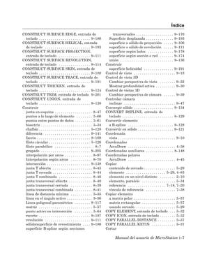 Índice
CONSTRUCT SURFACE EDGE, entrada de                                         transversales . . . . . . . . . . . . . . . . . . . 9–176
  teclado . . . . . . . . . . . . . . . . . . . . . . . . . . 9–180      Superficie desplazada . . . . . . . . . . . . . . 9–193
CONSTRUCT SURFACE HELICAL, entrada                                       superficie o sólido de proyección . . . . . 9–106
  de teclado . . . . . . . . . . . . . . . . . . . . . . . 9–193         superficie o sólido de revolución . . . . . 9–111
CONSTRUCT SURFACE PROJECTION,                                            superficie según lados . . . . . . . . . . . . . 9–178
  entrada de teclado . . . . . . . . . . . . . . . . 9–111               superficie según sección o red . . . . . . . 9–174
CONSTRUCT SURFACE REVOLUTION,                                            unión . . . . . . . . . . . . . . . . . . . . . . . . . . . 9–136
  entrada de teclado . . . . . . . . . . . . . . . . 9–114             Construir
CONSTRUCT SURFACE SKIN, entrada de                                       superficie helicoidal . . . . . . . . . . . . . . . 9–191
  teclado . . . . . . . . . . . . . . . . . . . . . . . . . . 9–188    Control de vista . . . . . . . . . . . . . . . . . . . . . 9–18
CONSTRUCT SURFACE TRACE, entrada de                                    Control de vista 3D
  teclado . . . . . . . . . . . . . . . . . . . . . . . . . . 9–191      Cambiar perspectiva de vista . . . . . . . . 9–22
CONSTRUCT THICKEN, entrada de                                            Mostrar profundidad activa . . . . . . . . . . 9–30
  teclado . . . . . . . . . . . . . . . . . . . . . . . . . . 9–124    Control de vistas 3D
CONSTRUCT TRIM, entrada de teclado 9–201                                 Cambiar perspectiva de cámara . . . . . . 9–39
CONSTRUCT UNION, entrada de                                            Controlar cámara
  teclado . . . . . . . . . . . . . . . . . . . . . . . . . . 9–138      inclinar . . . . . . . . . . . . . . . . . . . . . . . . . . 9–47
Construir                                                              Convergir sólido . . . . . . . . . . . . . . . . . . . . 9–134
  junta en esquina . . . . . . . . . . . . . . . . . . . 8–47          CONVERT BSPLINE, entrada de
  puntos a lo largo de elemento . . . . . . . . 3–66                     teclado . . . . . . . . . . . . . . . . . . . . . . . . . . 8–129
  puntos entre puntos de datos . . . . . . . . . 3–61                  Convertir elemento
  bisectriz . . . . . . . . . . . . . . . . . . . . . . . . . . 3–34     a B-spline . . . . . . . . . . . . . . . . . . . . . . . 8–128
  chaflán . . . . . . . . . . . . . . . . . . . . . . . . . . 5–128    Convertir en sólido . . . . . . . . . . . . . . . . . . 9–121
  diferencia . . . . . . . . . . . . . . . . . . . . . . . 9–141       Coordenada
  faceta . . . . . . . . . . . . . . . . . . . . . . . . . . . 9–169     vista . . . . . . . . . . . . . . . . . . . . . . . . . . . . . 9–10
  filete circular . . . . . . . . . . . . . . . . . . . . . 5–126      Coordenadas
  filete parabólico . . . . . . . . . . . . . . . . . . . . 8–7          AccuDraw . . . . . . . . . . . . . . . . . . . . . . . . 4–38
  grapado . . . . . . . . . . . . . . . . . . . . . . . . . 9–205      Coordenadas auxiliares . . . . . . . . . . . . . . 8–148
  interpolación por arcos . . . . . . . . . . . . . . 8–97             Coordenadas polares
  Interpolación según arcos . . . . . . . . . . . 8–70                   AccuDraw . . . . . . . . . . . . . . . . . . . . . . . . 4–45
  intersección . . . . . . . . . . . . . . . . . . . . . . 9–138       Copiar
  junta T abierta . . . . . . . . . . . . . . . . . . . . 8–45           contenido de cercado . . . . . . . . . . . . . . . . 5–29
  junta T cerrada . . . . . . . . . . . . . . . . . . . . 8–44           elemento . . . . . . . . . . . . . . . . . . . . 5–29, 4–83
  junta T combinada . . . . . . . . . . . . . . . . . 8–46               elemento en un nivel distinto . . . . . . . . 2–10
  junta transversal abierta . . . . . . . . . . . . 8–40                 elemento, paralelo . . . . . . . . . . . . . . . . . 5–34
  junta transversal cerrada . . . . . . . . . . . 8–39                   referencia . . . . . . . . . . . . . . . . . . . 7–18, 7–20
  junta transversal combinada . . . . . . . . . 8–41                     vínculo de referencia . . . . . . . . . . . . . . . 7–38
  línea de distancia mínima . . . . . . . . . . . 3–35                 Copiar elemento
  línea en el ángulo activo . . . . . . . . . . . . . 3–36               a matriz polar . . . . . . . . . . . . . . . . . . . . . 5–57
  Línea poligonal paramétrica . . . . . . . . 8–117                      matriz rectangular . . . . . . . . . . . . . . . . . 5–57
  matriz . . . . . . . . . . . . . . . . . . . . . . . . . . . 5–57      usando cercado . . . . . . . . . . . . . . . . . . . . 5–29
  punto activo en intersección . . . . . . . . . 3–64                  COPY ELEMENT, entrada de teclado . . . 5–32
  recorte . . . . . . . . . . . . . . . . . . . . . . . . . . 9–197    COPY ICON, entrada de teclado . . . . . . . . 5–32
  revolución . . . . . . . . . . . . . . . . . . . . . . . 9–111       COPY PARALLEL DISTANCE . . . . . . . . . 5–37
  sólido/superficie de revestimiento . . . . 9–186                     COPY PARALLEL KEYIN . . . . . . . . . . . . 5–37
  superficie B-spline según secciones                                  Cortar

                                                                               Manual del usuario de MicroStation i–7
 