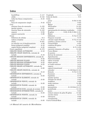 Índice
  IntelliTrim . . . . . . . . . . . . . . . . . . . . . . . 5–117      Cuadrado . . . . . . . . . . . . . . . . . . . . . . . . . . 3–47
  sólido . . . . . . . . . . . . . . . . . . . . . . . . . . . 9–143   Cubo de diseño . . . . . . . . . . . . . . . . . . . . . . . 9–3
  todas las líneas componentes . . . . . . . . . 8–43                  Cuña
Cortar                                                                  poner . . . . . . . . . . . . . . . . . . . . . . 9–59, 9–102
  línea de componente simple . . . . . . . . . . 8–42                  Curva . . . . . . . . . . . . . . . . . . . . . . . . . . . . . 8–63
Cota                                                                    Bézier . . . . . . . . . . . . . . . . . . . . . . . . . . . 8–93
  eliminar línea de extensión . . . . . . . . . 5–125                   3D B-spline . . . . . . . . . . . . . . . . . . . . . . 8–103
  igualar ajustes . . . . . . . . . . . . . . . . . . . . 5–81          analizar . . . . . . . . . . . . . . . . . . . . . . . . . 9–230
  insertar línea de extensión . . . . . . . . . 5–123                   aproximación de mínimos cuadrados . . 8–66
  separar . . . . . . . . . . . . . . . . . . . . . . . . . . 5–94      B-spline . . . . . . . . . . 8–65, 8–82, 8–99, 8–101
  separar asociación . . . . . . . . . . . . . . . . . 5–90             Bézier . . . . . . . . . . . . . . . . . . . . . . . . . . . 8–63
Crear                                                                   biblioteca . . . . . . . . . . . . . . . . . . . 8–72, 8–110
  biblioteca de células . . . . . . . . . . . . . . . . . 6–3           bloquear ecuación . . . . . . . . . . . . . . . . . . 8–75
  cadena compleja . . . . . . . . . . . . . . . . . . . 8–13            calcular según fórmula . . . . . . . . 8–72, 8–110
  célula . . . . . . . . . . . . . . . . . . . . . . . . . . . 9–231    cambiar a ajustes activos . . . . . . . . . . . 8–120
  en relación con el desplazamiento . . . . . 4–49                      Catmull-Rom . . . . . . . . . . . . . . . . . . . . . 8–67
  forma poligonal compleja . . . . . . . . . . . . 8–16                 combinar B-spline . . . . . . . . . . . . . . . . . 8–129
  región (forma poligonal compleja) . . . . . 8–20                      compuesta . . . . . . . . . . . . . . . . . . . 8–71, 8–93
Crear superficies . . . . . . . . . . . . . . . . . . . 9–173           convertir elemento a B-spline . . . . . . . 8–128
CREATE CHAIN AUTOMATIC . . . . . . . . 8–16                             Curva Bézier . . . . . . . . . . . . . . . . . . . . . . 8–71
CREATE CHAIN MANUAL, entrada de                                         de puntos . . . . . . . . . . . . . . . . . . . . . . . . . 3–31
  teclado . . . . . . . . . . . . . . . . . . . . . . . . . . . 8–16    derivar de existente . . . . . . . . . . . . . . . . 8–77
CREATE REGION DIFFERENCE, entrada de                                    digitalización . . . . . . . . . . . . . . . . . . . . . 8–160
  teclado . . . . . . . . . . . . . . . . . . . . . . . . . . . 8–25    dimensionalidad . . . . . . . . . . . . . . . . . . . 8–76
CREATE REGION FLOOD . . . . . . . . . . . . 8–25                        editar ecuación . . . . . . . . . . . . . . . . . . . . 8–74
CREATE REGION INTERSECTION . . . . 8–25                                 elipse parcial . . . . . . . . . . . . . . . . . . . . . . 8–70
CREATE REGION UNION . . . . . . . . . . . . 8–25                        en modo continuo . . . . . . . . . . . . . . . . . . 3–31
CREATE SHAPE AUTOMATIC, entrada de                                      espacio . . . . . . . . . . . . . . . . . . . . . . . . . . . 9–55
  teclado . . . . . . . . . . . . . . . . . . . . . . . . . . . 8–20    espiral transicional . . . . . . . . . . . . . . . . . 8–70
CREATE SHAPE MANUAL, entrada de                                         extender . . . . . . . . . . . . . . .5–123 thru 8–124
  teclado . . . . . . . . . . . . . . . . . . . . . . . . . . . 8–18    fórmula . . . . . . . . . . . . . . . . . . . . 8–72, 8–110
CROSSHATCH DIFFERENCE, entrada de                                       funciones . . . . . . . . . . . . . . . . . . . . . . . . . 8–76
  teclado . . . . . . . . . . . . . . . . . . . . . . . . . . . 6–58    hipérbola . . . . . . . . . . . . . . . . . . . . . . . . . 8–70
CROSSHATCH ELEMENT, entrada de                                          igualar ajustes . . . . . . . . . . . . . . . . . . . . 5–82
  teclado . . . . . . . . . . . . . . . . . . . . . . . . . . . 6–58    métodos de cálculo . . . . . . . . . . . . . . . . . 8–65
CROSSHATCH FENCE, entrada de                                            modificar . . . . . . . . . . . . . . . . . . . . . . . . . 8–68
  teclado . . . . . . . . . . . . . . . . . . . . . . . . . . . 6–58    modo continuo . . . . . . . . . . . . . . . . . . . . 8–160
CROSSHATCH FLOOD, entrada de                                            parábola . . . . . . . . . . . . . . . . . . . . . . . . . 8–70
  teclado . . . . . . . . . . . . . . . . . . . . . . . . . . . 6–58    paramétrica . . . . . . . . . . . . .8–116 thru 8–117
CROSSHATCH ICON, entrada de teclado 6–58                                predefinida ............................................. 8–110
CROSSHATCH INTERSECTION, entrada de                                     punto . . . . . . . . . . . . . . . . . . . . . . . . . . . . 8–64
  teclado . . . . . . . . . . . . . . . . . . . . . . . . . . . 6–58    reducir número de polos B-spline . . . . 8–122
CROSSHATCH POINTS, entrada de                                           sección cónica . . . . . . . . . . . . . . . . . . . . . 8–70
  teclado . . . . . . . . . . . . . . . . . . . . . . . . . . . 6–58    tolerancia . . . . . . . . . . . . . . . . . . . . . . . . 8–66
CROSSHATCH UNION, entrada de                                            visualización . . . . . . . . . . . . . . . . . . . . . . 8–68
  teclado . . . . . . . . . . . . . . . . . . . . . . . . . . . 6–58   Curva Catmull-Rom . . . . . . . . . . . . . . . . . . 8–67

i–8 Manual del usuario de MicroStation
 