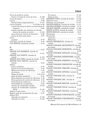 Índice
Curva de perfil de sección                                                  Por puntos . . . . . . . . . . . . . . . . . . . . . . . 8–146
 barrer a lo largo de curvas de trazo . . . 9–189                           Según puntos . . . . . . . . . . . . . . . . . . . . 8–151
Curva de puntos . . . . . . . . . . . . . . . . . . . . . 8–63            DEFORM CURVE, entrada de teclado . . 8–138
Curvas . . . . . . . . . . . . . . . . . . . . . . . . . . . . . 8–80     Deformar curva . . . . . . . . . . . . . . . . . . . . 8–137
 Extraer líneas isoparamétricas . . . . . . 8–107                         Deformar curva B-spline . . . . . . . . . . . . . 8–137
Curvas B-spline . . . . . . . . . . . . .8–79 thru 8–80                   DELETE PARTIAL, entrada de teclado . 5–111
 a partir de puntos de datos con direcciones de                           DELETE PATTERN, entrada de teclado . 6–73
   tangente . . . . . . . . . . . . . . . . . . . . . . . . 8–92          DELETE VERTEX, entrada de teclado . 5–126
 limpiar aquellas que incluyan un elevado                                 DEPTH ACTIVE, entrada de teclado . . . . 9–30
   número de puntos de control . . . . . . 8–122                          DEPTH DISPLAY, entrada de teclado . . . 9–27
 para atravesar vértices de elementos . . 8–92                            Desagrupar . . . . . . . . . . . . . . . . . . . . . . . . . . 8–3
 puntos de datos para poner . . . . . . . . . . 8–87                      Desvincular
Curve                                                                       referencia . . . . . . . . . . . . . . . . . . . . . . . . 7–26
 no plana . . . . . . . . . . . . . . . . . . . . . . . . . . 9–55          Referencia . . . . . . . . . . . . . . . . . . . . . . . . 7–43
CUT ALL, entrada de teclado . . . . . . . . . . 8–44                      DIALOG REFERENCE, entrada de
CUT SINGLE, entrada de teclado . . . . . . 8–43                             teclado . . . . . . . . . . . . . . . . . . . . . . . . . . . 7–32
                                                                          DIALOG TOOLBOX 3DCONSTRUCT, entrada
D                                                                           de teclado . . . . . . . . . . . . . . . . . . . . . . . 9–106
DD= .............................................................. 9–27   DIALOG TOOLBOX 3DDRAWING, entrada de
DEFINE ACS ELEMENT, entrada de                                              teclado . . . . . . . . . . . . . . . . . . . . . . . . . . . 9–89
  teclado . . . . . . . . . . . . . . . . . . . . . . . . . . 8–151       DIALOG TOOLBOX 3DFILLET, entrada de
DEFINE ACS POINTS, entrada de                                               teclado . . . . . . . . . . . . . . . . . . . . . . . . . . 9–217
  teclado . . . . . . . . . . . . . . . . . . . . . . . . . . 8–152       DIALOG TOOLBOX 3DFREEFORM, entrada
DEFINE ACS VIEW, entrada de teclado 8–153                                   de teclado . . . . . . . . . . . . . . . . . . . . . . . 9–174
DEFINE CELL ORIGIN, entrada de                                            DIALOG TOOLBOX 3DMODIFY, entrada de
  teclado . . . . . . . . . . . . . . . . . . . . . . . . . . . 6–24        teclado . . . . . . . . . . . . . . . . . . . . . . . . . . 9–126
Definir                                                                   DIALOG TOOLBOX 3DMODSURF, entrada de
  juntas multilínea . . . . . . . . . . . . . . . . . . 8–34                teclado . . . . . . . . . . . . . . . . . . . . . . . . . . 9–197
  Límite de recorte de referencia . . . . . . . 7–33                      DIALOG TOOLBOX 3DQUERY, entrada de
  Máscara de recorte de referencia . . . . . . 7–34                         teclado . . . . . . . . . . . . . . . . . . . . . . . . . . 9–156
  nivel activo . . . . . . . . . . . . . . . . . . . . . . . . 2–2        DIALOG TOOLBOX 3DTOOLS, entrada de
  Origen de célula . . . . . . . . . . . . . . . 6–8, 6–24                  teclado . . . . . . . . . . . . . . . . . . . . . . . . . . . 9–88
  plano de dibujo isométrico . . . . . . . . . . . 8–57                   DIALOG TOOLBOX ACS, entrada de
  Plano delantero de recorte de referencia 7–36                             teclado . . . . . . . . . . . . . . . . . . . . . . . . . . 8–150
  Plano posterior de recorte de referencia 7–35                           DIALOG TOOLBOX ARC, entrada de
  Presentación de referencia . . . . . . . . . . . 7–42                     teclado . . . . . . . . . . . . . . . . . . . . . . . . . . . 3–70
  Profundidad de visualización . . . . . . . . . 9–24                     DIALOG TOOLBOX BSPLINE, entrada de
  sistema de coordenadas auxiliar . . . . . 8–150                           teclado . . . . . . . . . . . . . . . . . . . . . . . . . . . 8–80
  sistema de coordenadas auxiliares                                       DIALOG TOOLBOX CELLS, entrada de
    (SCA) . . . . . . . . . . . . . . . . . . . . . . . . . 8–146           teclado . . . . . . . . . . . . . . . . . . . . . . . . . . . 6–16
Definir el color activo . . . . . . . . . . . . . . . . . . 3–3           DIALOG TOOLBOX CHANGE, entrada de
Definir modo de visualización de vista . . . 9–37                           teclado . . . . . . . . . . . . . . . . . . . . . . . . . . . 5–62
Definir SCA                                                               DIALOG TOOLBOX CURVECREATE, entrada
  Alineado con elemento . . . . . . . . . . . . . 8–150                     de teclado . . . . . . . . . . . . . . . . . . . . . . . . 8–82
  Alineado con vista . . . . . . . . . . . . . . . . 8–152                DIALOG TOOLBOX CURVEMODIFY, entrada
                                                                            de teclado . . . . . . . . . . . . . . . . . . . . . . . 8–119

                                                                                  Manual del usuario de MicroStation i–9
 