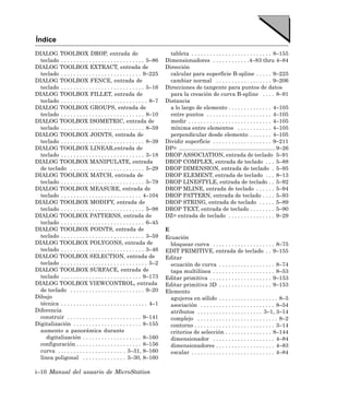 Índice
DIALOG TOOLBOX DROP, entrada de                                           tableta . . . . . . . . . . . . . . . . . . . . . . . . . . 8–155
  teclado . . . . . . . . . . . . . . . . . . . . . . . . . . . 5–86    Dimensionadores . . . . . . . . . . . .4–83 thru 4–84
DIALOG TOOLBOX EXTRACT, entrada de                                      Dirección
  teclado . . . . . . . . . . . . . . . . . . . . . . . . . . 9–225       calcular para superficie B-spline . . . . . 9–225
DIALOG TOOLBOX FENCE, entrada de                                          cambiar normal . . . . . . . . . . . . . . . . . . 9–206
  teclado . . . . . . . . . . . . . . . . . . . . . . . . . . . 5–16    Direcciones de tangente para puntos de datos
DIALOG TOOLBOX FILLET, entrada de                                         para la creación de curva B-spline . . . . 8–91
  teclado . . . . . . . . . . . . . . . . . . . . . . . . . . . . 8–7   Distancia
DIALOG TOOLBOX GROUPS, entrada de                                         a lo largo de elemento . . . . . . . . . . . . . . 4–105
  teclado . . . . . . . . . . . . . . . . . . . . . . . . . . . 8–10      entre puntos . . . . . . . . . . . . . . . . . . . . . 4–105
DIALOG TOOLBOX ISOMETRIC, entrada de                                      medir . . . . . . . . . . . . . . . . . . . . . . . . . . . 4–105
  teclado . . . . . . . . . . . . . . . . . . . . . . . . . . . 8–59      mínima entre elementos . . . . . . . . . . . 4–105
DIALOG TOOLBOX JOINTS, entrada de                                         perpendicular desde elemento . . . . . . . 4–105
  teclado . . . . . . . . . . . . . . . . . . . . . . . . . . . 8–39    Dividir superficie . . . . . . . . . . . . . . . . . . . 9–211
DIALOG TOOLBOX LINEAR,entrada de                                        DP= .............................................................. 9–26
  teclado . . . . . . . . . . . . . . . . . . . . . . . . . . . 3–18    DROP ASSOCIATION, entrada de teclado 5–91
DIALOG TOOLBOX MANIPULATE, entrada                                      DROP COMPLEX, entrada de teclado . . . 5–88
  de teclado . . . . . . . . . . . . . . . . . . . . . . . . 5–29       DROP DIMENSION, entrada de teclado . 5–95
DIALOG TOOLBOX MATCH, entrada de                                        DROP ELEMENT, entrada de teclado . . . 8–13
  teclado . . . . . . . . . . . . . . . . . . . . . . . . . . . 5–79    DROP LINESTYLE, entrada de teclado . . 5–92
DIALOG TOOLBOX MEASURE, entrada de                                      DROP MLINE, entrada de teclado . . . . . . 5–94
  teclado . . . . . . . . . . . . . . . . . . . . . . . . . . 4–104     DROP PATTERN, entrada de teclado . . . . 5–93
DIALOG TOOLBOX MODIFY, entrada de                                       DROP STRING, entrada de teclado . . . . . 5–89
  teclado . . . . . . . . . . . . . . . . . . . . . . . . . . . 5–98    DROP TEXT, entrada de teclado . . . . . . . . 5–90
DIALOG TOOLBOX PATTERNS, entrada de                                     DZ= entrada de teclado . . . . . . . . . . . . . . . 9–29
  teclado . . . . . . . . . . . . . . . . . . . . . . . . . . . 6–45
DIALOG TOOLBOX POINTS, entrada de                                       E
  teclado . . . . . . . . . . . . . . . . . . . . . . . . . . . 3–59    Ecuación
DIALOG TOOLBOX POLYGONS, entrada de                                       bloquear curva . . . . . . . . . . . . . . . . . . . . 8–75
  teclado . . . . . . . . . . . . . . . . . . . . . . . . . . . 3–46    EDIT PRIMITIVE, entrada de teclado . . 9–155
DIALOG TOOLBOX SELECTION, entrada de                                    Editar
  teclado . . . . . . . . . . . . . . . . . . . . . . . . . . . . 5–2     ecuación de curva . . . . . . . . . . . . . . . . . . 8–74
DIALOG TOOLBOX SURFACE, entrada de                                        tapa multilínea . . . . . . . . . . . . . . . . . . . . 8–53
  teclado . . . . . . . . . . . . . . . . . . . . . . . . . . 9–173     Editar primitiva . . . . . . . . . . . . . . . . . . . . 9–153
DIALOG TOOLBOX VIEWCONTROL, entrada                                     Editar primitiva 3D . . . . . . . . . . . . . . . . . 9–153
  de teclado . . . . . . . . . . . . . . . . . . . . . . . . 9–20       Elemento
Dibujo                                                                    agujeros en sólido . . . . . . . . . . . . . . . . . . . 8–5
  técnica . . . . . . . . . . . . . . . . . . . . . . . . . . . . 4–1     asociación . . . . . . . . . . . . . . . . . . . . . . . . 8–54
Diferencia                                                                atributos . . . . . . . . . . . . . . . . . . . . . 3–1, 3–14
  construir . . . . . . . . . . . . . . . . . . . . . . . . 9–141         complejo . . . . . . . . . . . . . . . . . . . . . . . . . . 8–2
Digitalización . . . . . . . . . . . . . . . . . . . . . . 8–155          contorno . . . . . . . . . . . . . . . . . . . . . . . . . . 3–14
  aumento a panorámica durante                                            criterios de selección . . . . . . . . . . . . . . . 8–144
     digitalización . . . . . . . . . . . . . . . . . . . 8–160           dimensionador . . . . . . . . . . . . . . . . . . . . 4–84
  configuración . . . . . . . . . . . . . . . . . . . . . 8–156           dimensionadores . . . . . . . . . . . . . . . . . . . 4–83
  curva . . . . . . . . . . . . . . . . . . . . . . 3–31, 8–160           escalar . . . . . . . . . . . . . . . . . . . . . . . . . . . 4–84
  línea poligonal . . . . . . . . . . . . . . 3–30, 8–160

i–10 Manual del usuario de MicroStation
 