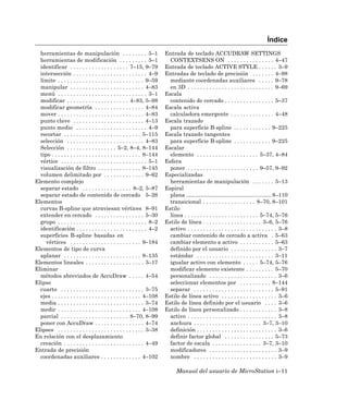 Índice
  herramientas de manipulación . . . . . . . . 5–1                       Entrada de teclado ACCUDRAW SETTINGS
  herramientas de modificación . . . . . . . . . 5–1                       CONTEXTSENS ON . . . . . . . . . . . . . . . 4–47
  identificar . . . . . . . . . . . . . . . . . . . 7–15, 9–79           Entrada de teclado ACTIVE STYLE . . . . . . 3–9
  intersección . . . . . . . . . . . . . . . . . . . . . . . . 4–9       Entradas de teclado de precisión . . . . . . . 4–98
  límite . . . . . . . . . . . . . . . . . . . . . . . . . . . . 9–59      mediante coordenadas auxiliares . . . . . 9–78
  manipular . . . . . . . . . . . . . . . . . . . . . . . . 4–83           en 3D . . . . . . . . . . . . . . . . . . . . . . . . . . . . 9–69
  menú . . . . . . . . . . . . . . . . . . . . . . . . . . . . . 3–1     Escala
  modificar . . . . . . . . . . . . . . . . . . . . 4–83, 5–98             contenido de cercado . . . . . . . . . . . . . . . . 5–37
  modificar geometría . . . . . . . . . . . . . . . . 4–84               Escala activa
  mover . . . . . . . . . . . . . . . . . . . . . . . . . . . . 4–83       calculadora emergente . . . . . . . . . . . . . . 4–48
  punto clave . . . . . . . . . . . . . . . . . . . . . . . 4–13         Escala trazado
  punto medio . . . . . . . . . . . . . . . . . . . . . . . 4–9            para superficie B-spline . . . . . . . . . . . . 9–225
  recortar . . . . . . . . . . . . . . . . . . . . . . . . . 5–115       Escala trazado tangentes
  selección . . . . . . . . . . . . . . . . . . . . . . . . . 4–83         para superficie B-spline . . . . . . . . . . . . 9–225
  Selección . . . . . . . . . . . . . . . . 5–2, 8–4, 8–144              Escalar
  tipo . . . . . . . . . . . . . . . . . . . . . . . . . . . . . 8–144     elemento . . . . . . . . . . . . . . . . . . . . 5–37, 4–84
  vértice . . . . . . . . . . . . . . . . . . . . . . . . . . . . 5–1    Esfera
  visualización de filtro . . . . . . . . . . . . . . 8–145                poner . . . . . . . . . . . . . . . . . . . . . . . 9–57, 9–92
  volumen delimitado por . . . . . . . . . . . . . 9–62                  Especializadas
Elemento complejo                                                          herramientas de manipulación . . . . . . . 5–13
  separar estado . . . . . . . . . . . . . . . . 8–2, 5–87               Espiral
  separar estado de contenido de cercado 5–26                              plana ....................................................... 8–110
Elementos                                                                  transicional . . . . . . . . . . . . . . . . . 8–70, 8–101
  curvas B-spline que atraviesan vértices 8–91                           Estilo
  extender en cercado . . . . . . . . . . . . . . . . 5–30                 línea . . . . . . . . . . . . . . . . . . . . . . . . 5–74, 5–76
  grupo . . . . . . . . . . . . . . . . . . . . . . . . . . . . . 8–2    Estilo de línea . . . . . . . . . . . . . . . . . . . 3–6, 5–76
  identificación . . . . . . . . . . . . . . . . . . . . . . . 4–2         activo . . . . . . . . . . . . . . . . . . . . . . . . . . . . . 3–8
  superficies B-spline basadas en                                          cambiar contenido de cercado a activa . 5–63
     vértices . . . . . . . . . . . . . . . . . . . . . . . 9–184          cambiar elemento a activo . . . . . . . . . . . 5–63
Elementos de tipo de curva                                                 definido por el usuario . . . . . . . . . . . . . . . 3–7
  aplanar . . . . . . . . . . . . . . . . . . . . . . . . . 8–135          estándar . . . . . . . . . . . . . . . . . . . . . . . . . 3–11
Elementos lineales . . . . . . . . . . . . . . . . . . . 3–17              igualar activo con elemento . . . . . 5–74, 5–76
Eliminar                                                                   modificar elemento existente . . . . . . . . . 5–70
  métodos abreviados de AccuDraw . . . . . 4–54                            personalizado . . . . . . . . . . . . . . . . . . . . . . 3–6
Elipse                                                                     seleccionar elementos por . . . . . . . . . . 8–144
  cuarto . . . . . . . . . . . . . . . . . . . . . . . . . . . 3–75        separar . . . . . . . . . . . . . . . . . . . . . . . . . . 5–91
  ejes . . . . . . . . . . . . . . . . . . . . . . . . . . . . . 4–108   Estilo de línea activo . . . . . . . . . . . . . . . . . . 3–6
  media . . . . . . . . . . . . . . . . . . . . . . . . . . . . 3–74     Estilo de línea definido por el usuario . . . . 3–6
  medir . . . . . . . . . . . . . . . . . . . . . . . . . . . 4–108      Estilo de línea personalizado . . . . . . . . . . . . 3–8
  parcial . . . . . . . . . . . . . . . . . . . . . . 8–70, 8–99           activo . . . . . . . . . . . . . . . . . . . . . . . . . . . . . 3–8
  poner con AccuDraw . . . . . . . . . . . . . . . . 4–74                  anchura . . . . . . . . . . . . . . . . . . . . . . 3–7, 3–10
Elipses . . . . . . . . . . . . . . . . . . . . . . . . . . . . 3–38       definición . . . . . . . . . . . . . . . . . . . . . . . . . . 3–6
En relación con el desplazamiento                                          definir factor global . . . . . . . . . . . . . . . . 5–73
  creación . . . . . . . . . . . . . . . . . . . . . . . . . . 4–49        factor de escala . . . . . . . . . . . . . . . . 3–7, 3–10
Entrada de precisión                                                       modificadores . . . . . . . . . . . . . . . . . . . . . . 3–9
  coordenadas auxiliares . . . . . . . . . . . . . 4–102                   nombre . . . . . . . . . . . . . . . . . . . . . . . . . . . 3–9

                                                                               Manual del usuario de MicroStation i–11
 