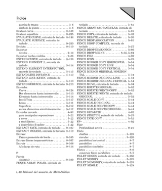 Índice
  patrón de trazos . . . . . . . . . . . . . . . . . . . . 3–6           teclado . . . . . . . . . . . . . . . . . . . . . . . . . . . 5–61
  símbolo de punto . . . . . . . . . . . . . . . . . . . . 3–6         FENCE ARRAY RECTANGULAR, entrada de
Evaluar curva . . . . . . . . . . . . . . . . . . . . . . 8–138          teclado . . . . . . . . . . . . . . . . . . . . . . . . . . . 5–61
Evaluar superficie . . . . . . . . . . . . . . . . . . 9–225           FENCE COPY, entrada de teclado . . . . . . 5–32
EVALUATE CURVE, entrada de teclado 8–144                               FENCE DELETE, entrada de teclado . . . 5–26
EVALUATE SURFACE, entrada de                                           FENCE DROP ASSOCIATION . . . . . . . . . 5–91
  teclado . . . . . . . . . . . . . . . . . . . . . . . . . . 9–230    FENCE DROP COMPLEX, entrada de
Evoluta . . . . . . . . . . . . . . . . . . . . . . . . . . . 8–110      teclado . . . . . . . . . . . . . . . . . . . . . . . . . . . 5–27
Exportar                                                               FENCE DROP DIMENSION . . . . . . . . . . 5–95
  niveles . . . . . . . . . . . . . . . . . . . . . . . . . . . 2–14   FENCE DROP MLINE . . . . . . . . . . 8–35, 5–94
Exportar bordes visibles . . . . . . . . . . . . . . 9–86              FENCE FILE ............................................... 4–92
EXTEND CURVE, entrada de teclado . . 8–126                             FENCE ICON . . . . . . . . . . . . . . . . . . . . . . . 5–25
EXTEND ELEMENT 2, entrada de                                           FENCE MIRROR COPY HORIZONTAL . 5–54
  teclado . . . . . . . . . . . . . . . . . . . . . . . . . . 5–114    FENCE MIRROR COPY LINE . . . . . . . . . 5–54
EXTEND ELEMENT INTERSECTION,                                           FENCE MIRROR COPY VERTICAL . . . . 5–54
  entrada de teclado . . . . . . . . . . . . . . . . 5–115             FENCE MIRROR ORIGINAL HORIZON-
EXTEND LINE DISTANCE . . . . . . . . . . 5–113                           TAL . . . . . . . . . . . . . . . . . . . . . . . . . . . . . 5–54
EXTEND LINE KEYIN, entrada de                                          FENCE MIRROR ORIGINAL LINE . . . . 5–54
  teclado . . . . . . . . . . . . . . . . . . . . . . . . . . 5–113    FENCE MIRROR ORIGINAL VERTICAL 5–54
EXTEND SURFACE, entrada de teclado 9–213                               FENCE MOVE, entrada de teclado . . . . . 5–34
Extender                                                               FENCE ROTATE ORIGINAL . . . . . . . . . . 5–52
  Curva . . . . . . . . . . . . . . . . . . . . . . . . . . . 8–124    FENCE ROTATE POINTS COPY . . . . . . . 5–52
  Dos elementos hasta intersección . . . . 5–113                       FENCE ROTATE POINTS, entrada de teclado
  Elemento hasta intersección . . . . . . . . 5–114                      ORIGINAL . . . . . . . . . . . . . . . . . . . . . . . 5–52
  IntelliTrim . . . . . . . . . . . . . . . . . . . . . . . 5–117      FENCE SCALE COPY . . . . . . . . . . . . . . . . 5–44
  Línea . . . . . . . . . . . . . . . . . . . . . . . . . . . 5–111    FENCE SCALE ORIGINAL . . . . . . . . . . . 5–44
  Superficie . . . . . . . . . . . . . . . . . . . . . . . 9–212       FENCE SCALE POINTS COPY . . . . . . . . 5–44
  varios elementos simultáneamente . . . 5–117                         FENCE SCALE POINTS ORIGINAL . . . . 5–44
Extender cercado . . . . . . . . . . . . . . . . . . . . 4–92          FENCE SEPARATE . . . . . . . . . . . . . . . . . . 4–92
  para manipular separaciones . . . . . . . . 5–22                     FENCE STRETCH, entrada de teclado . . 5–25
  y arcos . . . . . . . . . . . . . . . . . . . . . . . . . . . 5–22   FENCE TATE COPY . . . . . . . . . . . . . . . . . 5–52
  y multilíneas . . . . . . . . . . . . . . . . . . . . . . 5–22       FF= . . . . . . . . . . . . . . . . . . . . . . . . . . . . . . . 4–92
  y superficies B-spline . . . . . . . . . . . . . . . 5–22            Fijar
EXTRACT FACE, entrada de teclado . . . 9–167                             Profundidad activa . . . . . . . . . . . . . . . . . 9–27
EXTRACT ISOLINE, entrada de teclado 8–110                              Filete
Extraer                                                                  chaflán . . . . . . . . . . . . . . . . . . . . . . . . . . 5–128
  Cara o geometría de borde . . . . . . . . . . 9–165                    circular . . . . . . . . . . . . . . . . . . . . . . . . . 5–126
Extraer líneas isoparamétricas . . . . . . . . 8–107                     parabólica horizontal . . . . . . . . . . . . . . . . 8–7
Extruir . . . . . . . . . . . . . . . . . . . . . . . . . . . 9–106      parabólico . . . . . . . . . . . . . . . . . . . . . . . . . 8–7
  A lo largo de ruta . . . . . . . . . . . . . . . . . 9–114             parabólico simétrico . . . . . . . . . . . . . . . . . 8–7
                                                                       Filetes . . . . . . . . . . . . . . . . . . . . . . . . . . . . . . 8–6
F                                                                        construir filete parabólico . . . . . . . . . . . . 8–7
Faceta                                                                 FILLET EDGES, entrada de teclado . . . 9–150
  construir . . . . . . . . . . . . . . . . . . . . . . . . 9–169      FILLET MODIFY . . . . . . . . . . . . . . . . . . 5–128
FENCE ARRAY POLAR, entrada de                                          FILLET NOMODIFY, entrada de teclado 5–128
                                                                       FILLET SINGLE . . . . . . . . . . . . . . . . . . . 5–128

i–12 Manual del usuario de MicroStation
 