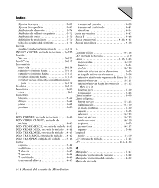 Índice
  Ajustes de curva . . . . . . . . . . . . . . . . . . . 5–82               transversal cerrada . . . . . . . . . . . . . . . . 8–39
  Ajustes de superficie . . . . . . . . . . . . . . . 5–83                  transversal combinada . . . . . . . . . . . . . . 8–41
  Atributos de elemento . . . . . . . . . . . . . . 5–74                    visualizar . . . . . . . . . . . . . . . . . . . . . . . . 8–34
  Atributos de relleno con patrón . . . . . . . 6–72                      junta en esquina . . . . . . . . . . . . . . . . . . . . . 8–47
  Atributos de texto . . . . . . . . . . . . . . . . . . 5–79             Junta T . . . . . . . . . . . . . . . . . . . . . . . . . . . . 8–46
  definición de multilínea . . . . . . . . . . . . . 5–79                 Junta transversal . . . . . . . . . . . . . . . 8–39, 8–41
  todos los ajustes del elemento . . . . . . . . 5–76                     Juntas multilínea . . . . . . . . . . . . . . . . . . . . 8–36
Inercia
  mostrar productos/momentos de . . . . . 4–119                           L
INSERT VERTEX, entrada de teclado . . 5–125                               Laminar sólido . . . . . . . . . . . . . . . . . . . . . 9–118
Insertar                                                                  LC= entrada de teclado . . . . . . . . . . . . . . . . 3–9
  Vértice . . . . . . . . . . . . . . . . . . . . . . . . . . 5–123       Línea . . . . . . . . . . . . . . . . . . . . . . . . . 3–18, 3–25
IntelliTrim . . . . . . . . . . . . . . . . . . . . . . . . 5–117           ángulo entre . . . . . . . . . . . . . . . . . . . . . 4–109
Intersección                                                                bisectriz . . . . . . . . . . . . . . . . . . . . . . . . . . 3–34
  construir . . . . . . . . . . . . . . . . . . . . . . . . 9–138           chaflán . . . . . . . . . . . . . . . . . . . . . . . . . . 5–128
  extender elemento hasta . . . . . . . . . . . 5–114                       distancia mínima entre elementos . . . . 3–35
  extender elementos hasta . . . . . . . . . . 5–113                        en ángulo activo con elemento . . . . . . . . 3–36
  recortar elemento hasta . . . . . . . . . . . . 5–115                     extender añadiendo segmento de línea 5–123
  recortar varios elementos simultáneamente                                 extender/acortar . . . . . . . . . . . . . . . . . . 5–111
    para . . . . . . . . . . . . . . . . . . . . . . . . . . 5–117          extender/acortar hasta intersección . . 5–113
Involuta . . . . . . . . . . . . . . . . . . . . . . . . . . 8–110            thru 5–114
Isométrica . . . . . . . . . . . . . . . . . . . . . . . . . . 8–59         longitud cero . . . . . . . . . . . . . . . . . . . . . . 3–59
  vista . . . . . . . . . . . . . . . . . . . . . . . . . . . . . . 9–9     terminador . . . . . . . . . . . . . . . . . . . . . . . 6–25
Isométrico                                                                Línea interior . . . . . . . . . . . . . . . . . . . . . . . 9–69
  bloqueo . . . . . . . . . . . . . . . . . . . . . . . . . . 8–57        Línea poligonal
  dibujo . . . . . . . . . . . . . . . . . . . . . . . . . . . . 8–57       borrar vértice . . . . . . . . . . . . . . . . . . . . 5–125
  plano . . . . . . . . . . . . . . . . . . . . . . . . . . . . 8–57        digitalización . . . . . . . . . . . . . . . . . . . . . 8–160
  puntero . . . . . . . . . . . . . . . . . . . . . . . . . . 8–58          en modo continuo . . . . . . . . . . . . . . . . . . 3–30
                                                                            espacio . . . . . . . . . . . . . . . . . . . . . . . . . . . 9–55
J                                                                           extender . . . . . . . . . . . . . . . . . . . . . . . . 5–123
JOIN CORNER, entrada de teclado . . . . .                         8–48      insertar vértice . . . . . . . . . . . . . . . . . . . 5–123
JOIN CROSS CLOSED, entrada de                                               modo continuo . . . . . . . . . . . . . . . . . . . . 8–160
  teclado . . . . . . . . . . . . . . . . . . . . . . . . . . .   8–40      no plana . . . . . . . . . . . . . . . . . . . . . . . . . . 9–55
JOIN CROSS MERGE, entrada de teclado                              8–42      paramétrica . . . . . . . . . . . . . . . . . . . . . . 8–117
JOIN CROSS OPEN, entrada de teclado .                             8–41      separar . . . . . . . . . . . . . . . . . . . . . . . . . . 5–88
JOIN TEE CLOSED, entrada de teclado .                             8–45    longitud
JOIN TEE MERGE, entrada de teclado . .                            8–47      medir . . . . . . . . . . . . . . . . . . . . . . . . . . . 4–109
JOIN TEE OPEN, entrada de teclado . . .                           8–46    LT= entrada de teclado . . . . . . . . . . . . . . . 6–25
Junta                                                                     LV= . . . . . . . . . . . . . . . . . . . . . . . . . . . 2–4, 2–13
  esquina . . . . . . . . . . . . . . . . . . . . . . . . . .     8–47
  multilínea . . . . . . . . . . . . . . . . . . . . . . . .      8–29    M
  T abierta . . . . . . . . . . . . . . . . . . . . . . . . .     8–45    Manipular . . . . . . . . . . . . . . . . . . . . . . . . . . 5–27
  T cerrada . . . . . . . . . . . . . . . . . . . . . . . . .     8–44    Manipular contenido de cercado . . . . . . . . 5–22
  T combinada . . . . . . . . . . . . . . . . . . . . . .         8–46    Manipular contenido del cercado . . . . . . . 4–92
  transversal abierta . . . . . . . . . . . . . . . . .           8–40    Marca de entrada


i–14 Manual del usuario de MicroStation
 