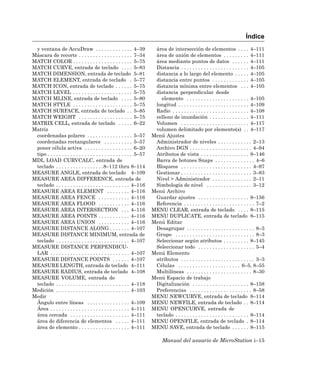 Índice
 y ventana de AccuDraw . . . . . . . . . . . . . 4–39                     área de intersección de elementos . . . . 4–111
Máscara de recorte . . . . . . . . . . . . . . . . . . . 7–34             área de unión de elementos . . . . . . . . . 4–111
MATCH COLOR . . . . . . . . . . . . . . . . . . . . . 5–75                área mediante puntos de datos . . . . . . 4–111
MATCH CURVE, entrada de teclado . . . . 5–83                              Distancia . . . . . . . . . . . . . . . . . . . . . . . . 4–105
MATCH DIMENSION, entrada de teclado 5–81                                  distancia a lo largo del elemento . . . . . 4–105
MATCH ELEMENT, entrada de teclado . 5–77                                  distancia entre puntos . . . . . . . . . . . . . 4–105
MATCH ICON, entrada de teclado . . . . . . 5–75                           distancia mínima entre elementos . . . 4–105
MATCH LEVEL . . . . . . . . . . . . . . . . . . . . . 5–75                distancia perpendicular desde
MATCH MLINE, entrada de teclado . . . . 5–80                                elemento . . . . . . . . . . . . . . . . . . . . . . 4–105
MATCH STYLE . . . . . . . . . . . . . . . . . . . . . 5–75                longitud . . . . . . . . . . . . . . . . . . . . . . . . . 4–109
MATCH SURFACE, entrada de teclado . . 5–85                                Radio . . . . . . . . . . . . . . . . . . . . . . . . . . . 4–108
MATCH WEIGHT . . . . . . . . . . . . . . . . . . . 5–75                   relleno de inundación . . . . . . . . . . . . . . 4–111
MATRIX CELL, entrada de teclado . . . . . 6–22                            Volumen . . . . . . . . . . . . . . . . . . . . . . . . 4–117
Matriz                                                                    volumen delimitado por elemento(s) . . 4–117
 coordenadas polares . . . . . . . . . . . . . . . . 5–57                Menú Ajustes
 coordenadas rectangulares . . . . . . . . . . 5–57                       Administrador de niveles . . . . . . . . . . . . 2–13
 poner célula activa . . . . . . . . . . . . . . . . . 6–20               Archivo DGN . . . . . . . . . . . . . . . . . . . . . . 4–94
 tipo . . . . . . . . . . . . . . . . . . . . . . . . . . . . . . 5–57    Atributos de vista . . . . . . . . . . . . . . . . . 8–146
MDL LOAD CURVCALC, entrada de                                             Barra de botones Snaps . . . . . . . . . . . . . . 4–6
 teclado . . . . . . . . . . . . . . . . .8–112 thru 8–114                Bloqueos . . . . . . . . . . . . . . . . . . . . . . . . . 4–97
MEASURE ANGLE, entrada de teclado 4–109                                   Gestionar . . . . . . . . . . . . . . . . . . . . . . . . . 3–83
MEASURE AREA DIFFERENCE, entrada de                                       Nivel > Administrador . . . . . . . . . . . . . . 2–11
 teclado . . . . . . . . . . . . . . . . . . . . . . . . . . 4–116        Simbología de nivel . . . . . . . . . . . . . . . . 3–12
MEASURE AREA ELEMENT . . . . . . . . 4–116                               Menú Archivo
MEASURE AREA FENCE . . . . . . . . . . . 4–116                            Guardar ajustes . . . . . . . . . . . . . . . . . . 8–156
MEASURE AREA FLOOD . . . . . . . . . . . 4–116                            Referencia . . . . . . . . . . . . . . . . . . . . . . . . . 7–2
MEASURE AREA INTERSECTION . . . 4–116                                    MENU CLEAR, entrada de teclado . . . . 8–115
MEASURE AREA POINTS . . . . . . . . . . . 4–116                          MENU DUPLICATE, entrada de teclado 8–115
MEASURE AREA UNION . . . . . . . . . . . 4–116                           Menú Editar
MEASURE DISTANCE ALONG . . . . . . . 4–107                                Desagrupar . . . . . . . . . . . . . . . . . . . . . . . . 8–3
MEASURE DISTANCE MINIMUM, entrada de                                      Grupo . . . . . . . . . . . . . . . . . . . . . . . . . . . . 8–3
 teclado . . . . . . . . . . . . . . . . . . . . . . . . . . 4–107        Seleccionar según atributos . . . . . . . . . 8–145
MEASURE DISTANCE PERPENDICU-                                              Seleccionar todo . . . . . . . . . . . . . . . . . . . . 5–4
 LAR . . . . . . . . . . . . . . . . . . . . . . . . . . . . 4–107       Menú Elemento
MEASURE DISTANCE POINTS . . . . . . 4–107                                 atributos . . . . . . . . . . . . . . . . . . . . . . . . . . 3–3
MEASURE LENGTH, entrada de teclado 4–111                                  Células . . . . . . . . . . . . . . . . . . . . . . 6–5, 8–55
MEASURE RADIUS, entrada de teclado 4–108                                  Multilíneas . . . . . . . . . . . . . . . . . . . . . . . 8–30
MEASURE VOLUME, entrada de                                               Menú Espacio de trabajo
 teclado . . . . . . . . . . . . . . . . . . . . . . . . . . 4–118        Digitalización . . . . . . . . . . . . . . . . . . . . 8–158
Medición . . . . . . . . . . . . . . . . . . . . . . . . . . 4–103        Preferencias . . . . . . . . . . . . . . . . . . . . . . 8–58
Medir                                                                    MENU NEWCURVE, entrada de teclado 8–114
 Ángulo entre líneas . . . . . . . . . . . . . . . 4–109                 MENU NEWFILE, entrada de teclado . . 8–114
 Área . . . . . . . . . . . . . . . . . . . . . . . . . . . . 4–111      MENU OPENCURVE, entrada de
 área cercada . . . . . . . . . . . . . . . . . . . . . 4–111             teclado . . . . . . . . . . . . . . . . . . . . . . . . . . 8–114
 área de diferencia de elementos . . . . . 4–111                         MENU OPENFILE, entrada de teclado . 8–114
 área de elemento . . . . . . . . . . . . . . . . . . 4–111              MENU SAVE, entrada de teclado . . . . . . 8–115

                                                                               Manual del usuario de MicroStation i–15
 